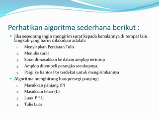 Perhatikan algoritma sederhana berikut :
 Jika seseorang ingin mengirim surat kepada kenalannya di tempat lain,
langkah yang harus dilakukan adalah:
1. Menyiapkan Peralatan Tulis
2. Menulis surat
3. Surat dimasukkan ke dalam amplop tertutup
4. Amplop ditempeli perangko secukupnya.
5. Pergi ke Kantor Pos terdekat untuk mengirimkannya
 Algoritma menghitung luas persegi panjang:
1. Masukkan panjang (P)
2. Masukkan lebar (L)
3. Luas P * L
4. Tulis Luas
 
