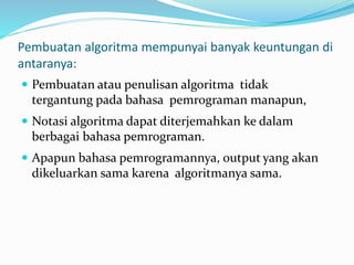 Pembuatan algoritma mempunyai banyak keuntungan di
antaranya:
 Pembuatan atau penulisan algoritma tidak
tergantung pada bahasa pemrograman manapun,
 Notasi algoritma dapat diterjemahkan ke dalam
berbagai bahasa pemrograman.
 Apapun bahasa pemrogramannya, output yang akan
dikeluarkan sama karena algoritmanya sama.
 