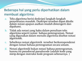 Beberapa hal yang perlu diperhatikan dalam
membuat algoritma:
a. Teks algoritma berisi deskripsi langkah-langkah
penyelesaian masalah. Deskripsi tersebut dapat ditulis
dalam notasi apapun asalkan mudah dimengerti dan
dipahami.
b. Tidak ada notasi yang baku dalam penulisan teks
algoritma seperti notasi bahasa pemrograman. Notasi
yang digunakan dalam menulis algoritma disebut notasi
algoritmik.
c. Sebaiknya notasi algoritmik tersebut berkorespondensi
dengan notasi bahasa pemrograman secara umum.
d. Notasi algoritmik bukan notasi bahasa pemrograman,
karena itu pseudocod pseudocode (adalah kode yang
mirip dengan instruksi kode program sebenarnya. )
 