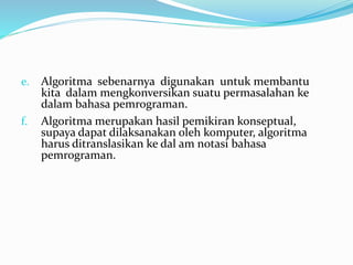 e. Algoritma sebenarnya digunakan untuk membantu
kita dalam mengkonversikan suatu permasalahan ke
dalam bahasa pemrograman.
f. Algoritma merupakan hasil pemikiran konseptual,
supaya dapat dilaksanakan oleh komputer, algoritma
harus ditranslasikan ke dal am notasi bahasa
pemrograman.
 