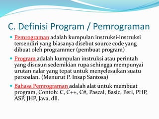 C. Definisi Program / Pemrograman
 Pemrograman adalah kumpulan instruksi-instruksi
tersendiri yang biasanya disebut source code yang
dibuat oleh programmer (pembuat program)
 Program adalah kumpulan instruksi atau perintah
yang disusun sedemikian rupa sehingga mempunyai
urutan nalar yang tepat untuk menyelesaikan suatu
persoalan. (Menurut P. Insap Santosa)
 Bahasa Pemrograman adalah alat untuk membuat
program, Contoh: C, C++, C#, Pascal, Basic, Perl, PHP,
ASP, JHP, Java, dll.
 
