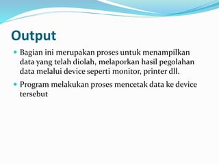 Output
 Bagian ini merupakan proses untuk menampilkan
data yang telah diolah, melaporkan hasil pegolahan
data melalui device seperti monitor, printer dll.
 Program melakukan proses mencetak data ke device
tersebut
 