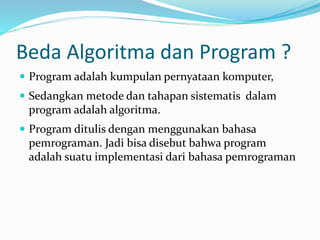 Beda Algoritma dan Program ?
 Program adalah kumpulan pernyataan komputer,
 Sedangkan metode dan tahapan sistematis dalam
program adalah algoritma.
 Program ditulis dengan menggunakan bahasa
pemrograman. Jadi bisa disebut bahwa program
adalah suatu implementasi dari bahasa pemrograman
 