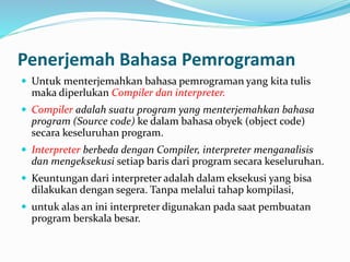 Penerjemah Bahasa Pemrograman
 Untuk menterjemahkan bahasa pemrograman yang kita tulis
maka diperlukan Compiler dan interpreter.
 Compiler adalah suatu program yang menterjemahkan bahasa
program (Source code) ke dalam bahasa obyek (object code)
secara keseluruhan program.
 Interpreter berbeda dengan Compiler, interpreter menganalisis
dan mengeksekusi setiap baris dari program secara keseluruhan.
 Keuntungan dari interpreter adalah dalam eksekusi yang bisa
dilakukan dengan segera. Tanpa melalui tahap kompilasi,
 untuk alas an ini interpreter digunakan pada saat pembuatan
program berskala besar.
 