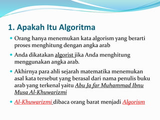1. Apakah Itu Algoritma
 Orang hanya menemukan kata algorism yang berarti
proses menghitung dengan angka arab
 Anda dikatakan algorist jika Anda menghitung
menggunakan angka arab.
 Akhirnya para ahli sejarah matematika menemukan
asal kata tersebut yang berasal dari nama penulis buku
arab yang terkenal yaitu Abu Ja far Muhammad Ibnu
Musa Al-Khuwarizmi
 Al-Khuwarizmi dibaca orang barat menjadi Algorism
 