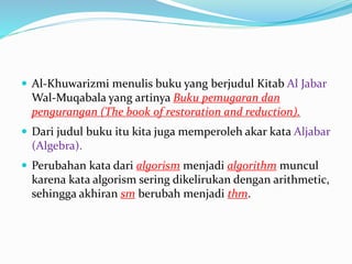  Al-Khuwarizmi menulis buku yang berjudul Kitab Al Jabar
Wal-Muqabala yang artinya Buku pemugaran dan
pengurangan (The book of restoration and reduction).
 Dari judul buku itu kita juga memperoleh akar kata Aljabar
(Algebra).
 Perubahan kata dari algorism menjadi algorithm muncul
karena kata algorism sering dikelirukan dengan arithmetic,
sehingga akhiran sm berubah menjadi thm.
 