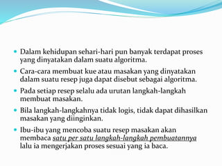  Dalam kehidupan sehari-hari pun banyak terdapat proses
yang dinyatakan dalam suatu algoritma.
 Cara-cara membuat kue atau masakan yang dinyatakan
dalam suatu resep juga dapat disebut sebagai algoritma.
 Pada setiap resep selalu ada urutan langkah-langkah
membuat masakan.
 Bila langkah-langkahnya tidak logis, tidak dapat dihasilkan
masakan yang diinginkan.
 Ibu-ibu yang mencoba suatu resep masakan akan
membaca satu per satu langkah-langkah pembuatannya
lalu ia mengerjakan proses sesuai yang ia baca.
 