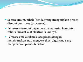  Secara umum, pihak (benda) yang mengerjakan proses
disebut pemroses (processor).
 Pemroses tersebut dapat berupa manusia, komputer,
robot atau alat-alat elektronik lainnya.
 Pemroses melakukan suatu proses dengan
melaksanakan atau mengeksekusi algoritma yang
menjabarkan proses tersebut.
 