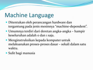 Machine Language
 Ditentukan oleh perancangan hardware dan
tergantung pada jenis mesinnya “machine-dependent”.
 Umumnya terdiri dari deretan angka-angka – hampir
keseluruhan adalah 0 dan 1 saja.
 Menginstruksikan kepada komputer untuk
melaksanakan proses-proses dasar – sekali dalam satu
waktu.
 Sulit bagi manusia
 