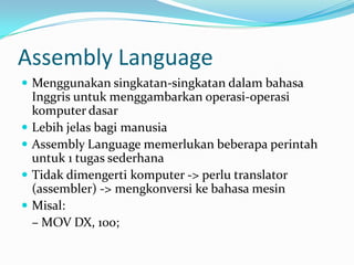 Assembly Language
 Menggunakan singkatan-singkatan dalam bahasa
Inggris untuk menggambarkan operasi-operasi
komputer dasar
 Lebih jelas bagi manusia
 Assembly Language memerlukan beberapa perintah
untuk 1 tugas sederhana
 Tidak dimengerti komputer -> perlu translator
(assembler) -> mengkonversi ke bahasa mesin
 Misal:
– MOV DX, 100;
 