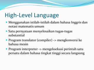 High-Level Language
 Menggunakan istilah-istilah dalam bahasa Inggris dan
notasi matematis umum
 Satu pernyataan menyelesaikan tugas-tugas
substantial
 Program translator (compiler) -> mengkonversi ke
bahasa mesin
 Program interpreter -> mengeksekusi perintah satu
persatu dalam bahasa tingkat tinggi secara langsung
 