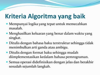 Kriteria Algoritma yang baik
 Mempunyai logika yang tepat untuk memecahkan
masalah.
 Menghasilkan keluaran yang benar dalam waktu yang
singkat.
 Ditulis dengan bahasa baku terstruktur sehingga tidak
menimbulkan arti ganda atau ambigu.
 Ditulis dengan format baku sehingga mudah
diimplementasikan kedalam bahasa pemrograman.
 Semua operasi didefinisikan dengan jelas dan berakhir
sesudah sejumlah langkah.
 
