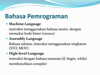 Bahasa Pemrograman
 Machine Language
instruksi menggunakan bahasa mesin, dengan
memakai kode biner (0101101)
 Assembly Language
Bahasa rakitan, instruksi menggunakan singkatan
(STO, MOV)
 High-level Language
instruksi dengan bahasa manusia (if, begin, while)
membutuhkan compiler
 
