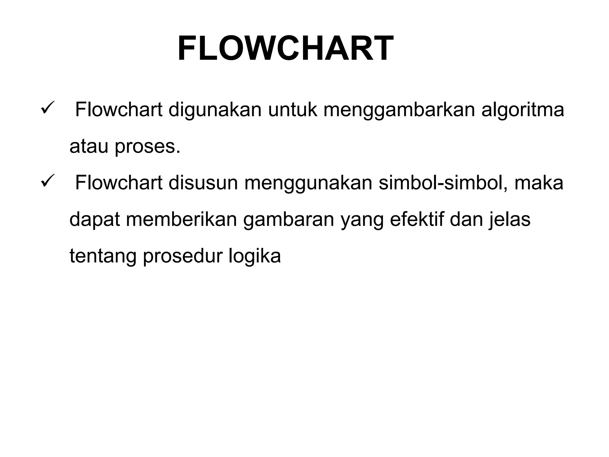  Flowchart digunakan untuk menggambarkan algoritma
atau proses.
 Flowchart disusun menggunakan simbol-simbol, maka
dapat memberikan gambaran yang efektif dan jelas
tentang prosedur logika
FLOWCHART
 