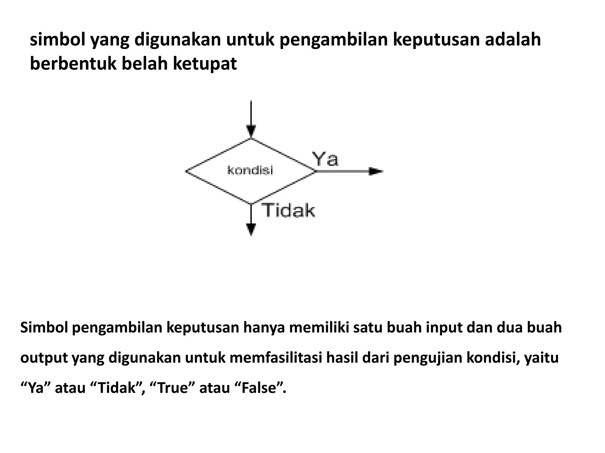 simbol yang digunakan untuk pengambilan keputusan adalah
berbentuk belah ketupat
Simbol pengambilan keputusan hanya memiliki satu buah input dan dua buah
output yang digunakan untuk memfasilitasi hasil dari pengujian kondisi, yaitu
“Ya” atau “Tidak”, “True” atau “False”.
 