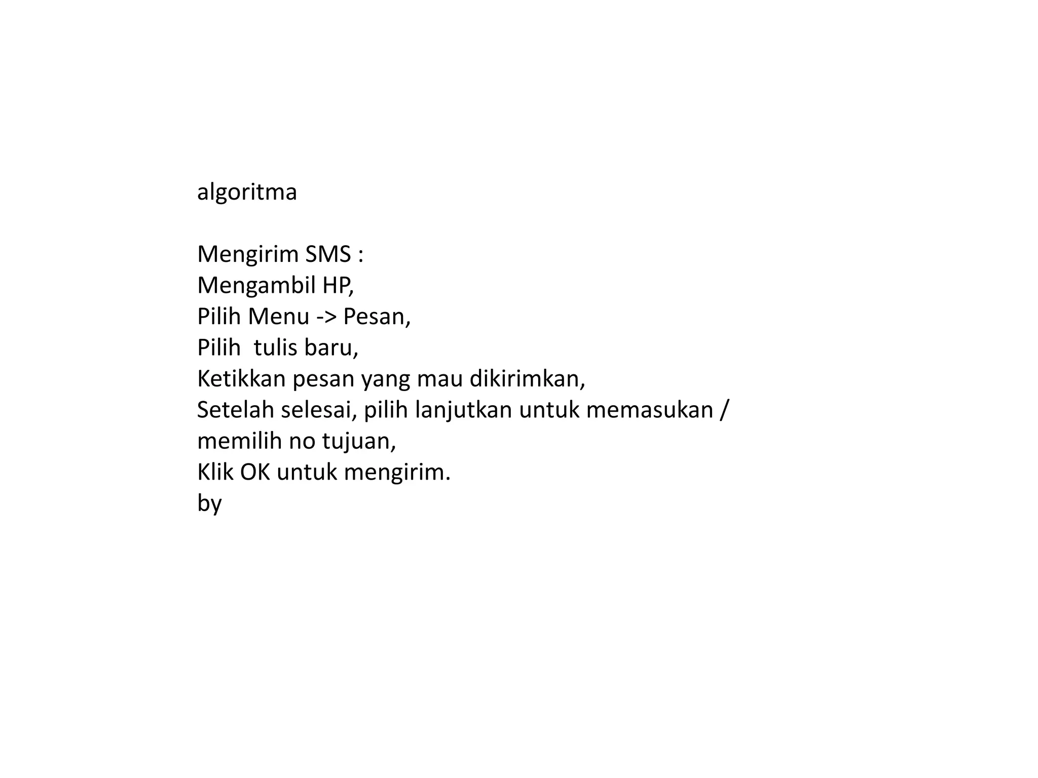algoritma
Mengirim SMS :
Mengambil HP,
Pilih Menu -> Pesan,
Pilih tulis baru,
Ketikkan pesan yang mau dikirimkan,
Setelah selesai, pilih lanjutkan untuk memasukan /
memilih no tujuan,
Klik OK untuk mengirim.
by
 