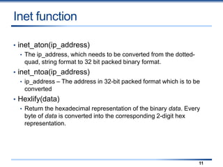 Inet function
• inet_aton(ip_address)
• The ip_address, which needs to be converted from the dotted-
quad, string format to 32 bit packed binary format.
• inet_ntoa(ip_address)
• ip_address – The address in 32-bit packed format which is to be
converted
• Hexlify(data)
• Return the hexadecimal representation of the binary data. Every
byte of data is converted into the corresponding 2-digit hex
representation.
11
 
