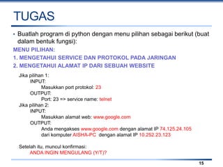 TUGAS
• Buatlah program di python dengan menu pilihan sebagai berikut (buat
dalam bentuk fungsi):
MENU PILIHAN:
1. MENGETAHUI SERVICE DAN PROTOKOL PADA JARINGAN
2. MENGETAHUI ALAMAT IP DARI SEBUAH WEBSITE
15
Jika pilihan 1:
INPUT:
Masukkan port protokol: 23
OUTPUT:
Port: 23 => service name: telnet
Jika pilihan 2:
INPUT:
Masukkan alamat web: www.google.com
OUTPUT:
Anda mengakses www.google.com dengan alamat IP 74.125.24.105
dari komputer AISHA-PC dengan alamat IP 10.252.23.123
Setelah itu, muncul konfirmasi:
ANDA INGIN MENGULANG (Y/T)?
 