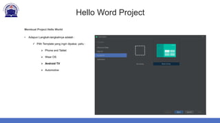 Hello Word Project
Membuat Project Hello World
• Adapun Langkah-langkahnya adalah :
 Pilih Template yang ingin dipakai, yaitu :
 Phone and Tablet
 Wear OS
 Android TV
 Automotive
 