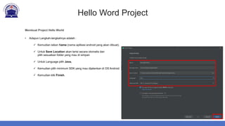Hello Word Project
Membuat Project Hello World
• Adapun Langkah-langkahnya adalah :
 Kemudian isikan Name (nama aplikasi android yang akan dibuat).
 Untuk Save Location akan terisi secara otomatis dan
pilih sesuaikan folder yang mau di simpan
 Untuk Language pilih Java.
 Kemudian pilih minimum SDK yang mau dijalankan di OS Android
 Kemudian klik Finish.
 