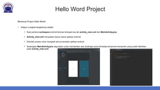 Hello Word Project
Membuat Project Hello World
• Adapun Langkah-langkahnya adalah :
 Saat pertama workspace android terbuka terdapat dua tab activity_main.xml dan MainActivity.java.
 Activity_main.xml merupakan layout utama aplikasi android.
 Disinilah proses untuk mengedit semua tampilan aplikasi android.
 Sedangkan MainActivity.java digunakan untuk memberikan aksi (kodingan java) terhadap komponen-komponen yang sudah diberikan
pada activity_main.xml.
 