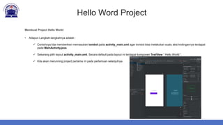 Hello Word Project
Membuat Project Hello World
• Adapun Langkah-langkahnya adalah :
 Contohnya kita memberikan memasukan tombol pada activity_main.xml agar tombol bisa melakukan suatu aksi kodingannya terdapat
pada MainActivity.java.
 Sekarang pilih layout activity_main.xml. Secara default pada layout ini terdapat komponen TextView “ Hello World “.
 Kita akan merunning project pertama ini pada pertemuan selanjutnya.
 