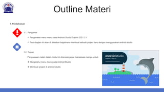 Outline Materi
1.1. Pengantar
 Pengenalan menu menu pada Android Studio Dolphin 2021.3.1
 Pada bagian ini akan di Jelaskan bagaimana membuat sebuah project baru dengan menggunakan android studio
1.2. Tujuan
Penguasaan materi dalam modul ini dirancang agar mahasiswa mampu untuk :
 Mengetahui menu menu pada Android Studio
 Membuat project di android studio
1. Pendahuluan
 