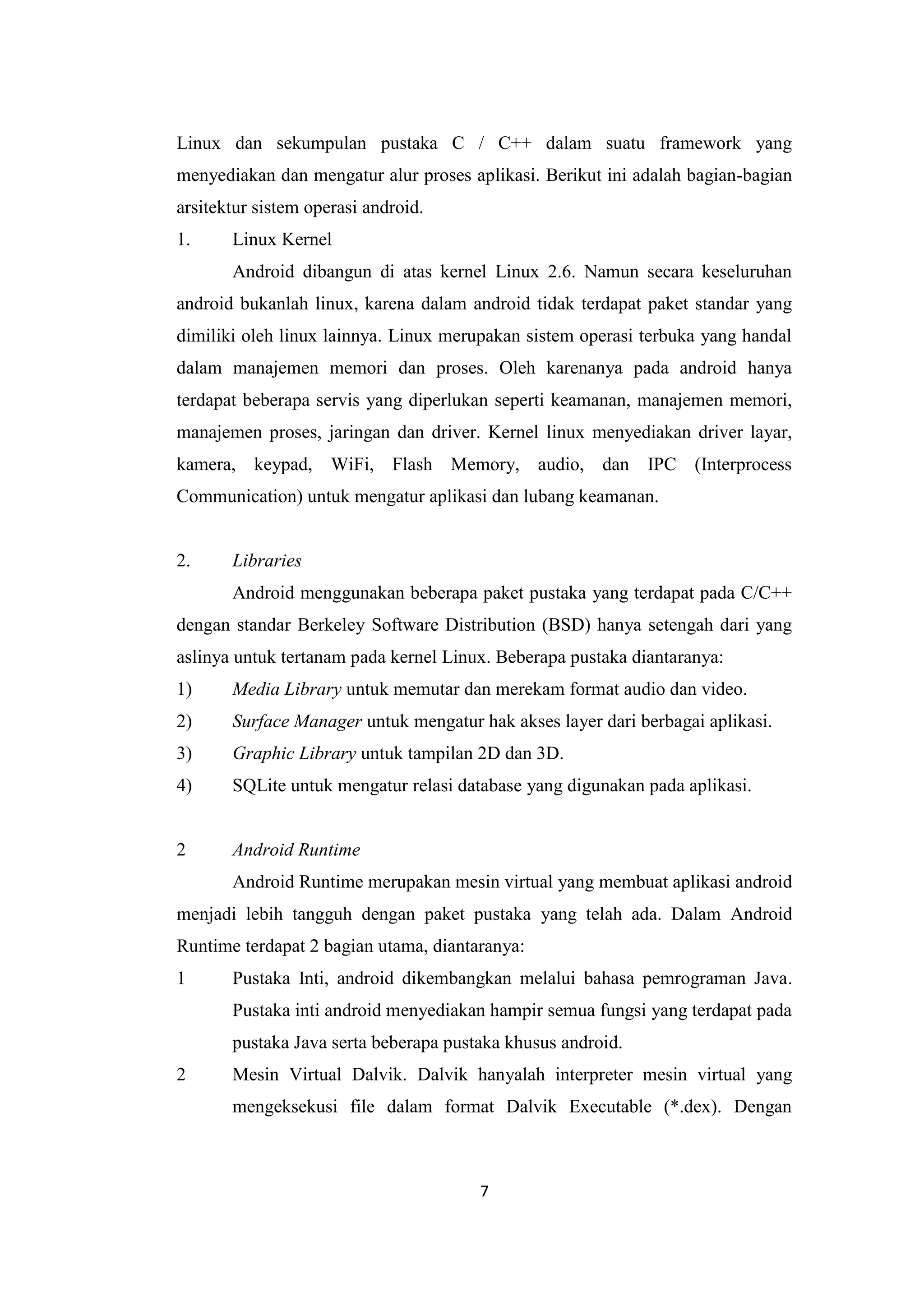 7
Linux dan sekumpulan pustaka C / C++ dalam suatu framework yang
menyediakan dan mengatur alur proses aplikasi. Berikut ini adalah bagian-bagian
arsitektur sistem operasi android.
1. Linux Kernel
Android dibangun di atas kernel Linux 2.6. Namun secara keseluruhan
android bukanlah linux, karena dalam android tidak terdapat paket standar yang
dimiliki oleh linux lainnya. Linux merupakan sistem operasi terbuka yang handal
dalam manajemen memori dan proses. Oleh karenanya pada android hanya
terdapat beberapa servis yang diperlukan seperti keamanan, manajemen memori,
manajemen proses, jaringan dan driver. Kernel linux menyediakan driver layar,
kamera, keypad, WiFi, Flash Memory, audio, dan IPC (Interprocess
Communication) untuk mengatur aplikasi dan lubang keamanan.
2. Libraries
Android menggunakan beberapa paket pustaka yang terdapat pada C/C++
dengan standar Berkeley Software Distribution (BSD) hanya setengah dari yang
aslinya untuk tertanam pada kernel Linux. Beberapa pustaka diantaranya:
1) Media Library untuk memutar dan merekam format audio dan video.
2) Surface Manager untuk mengatur hak akses layer dari berbagai aplikasi.
3) Graphic Library untuk tampilan 2D dan 3D.
4) SQLite untuk mengatur relasi database yang digunakan pada aplikasi.
2 Android Runtime
Android Runtime merupakan mesin virtual yang membuat aplikasi android
menjadi lebih tangguh dengan paket pustaka yang telah ada. Dalam Android
Runtime terdapat 2 bagian utama, diantaranya:
1 Pustaka Inti, android dikembangkan melalui bahasa pemrograman Java.
Pustaka inti android menyediakan hampir semua fungsi yang terdapat pada
pustaka Java serta beberapa pustaka khusus android.
2 Mesin Virtual Dalvik. Dalvik hanyalah interpreter mesin virtual yang
mengeksekusi file dalam format Dalvik Executable (*.dex). Dengan
 