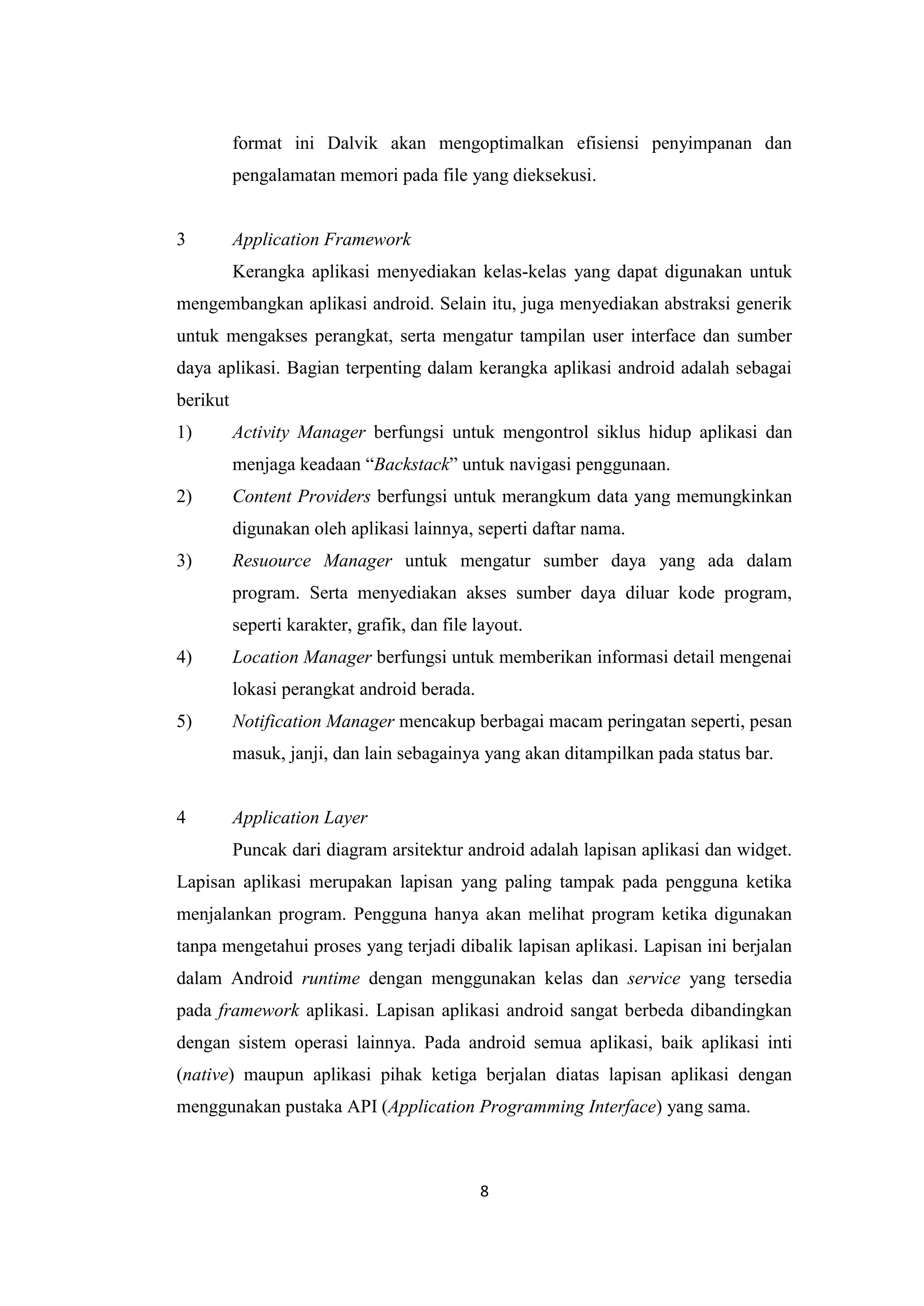 8
format ini Dalvik akan mengoptimalkan efisiensi penyimpanan dan
pengalamatan memori pada file yang dieksekusi.
3 Application Framework
Kerangka aplikasi menyediakan kelas-kelas yang dapat digunakan untuk
mengembangkan aplikasi android. Selain itu, juga menyediakan abstraksi generik
untuk mengakses perangkat, serta mengatur tampilan user interface dan sumber
daya aplikasi. Bagian terpenting dalam kerangka aplikasi android adalah sebagai
berikut
1) Activity Manager berfungsi untuk mengontrol siklus hidup aplikasi dan
menjaga keadaan “Backstack” untuk navigasi penggunaan.
2) Content Providers berfungsi untuk merangkum data yang memungkinkan
digunakan oleh aplikasi lainnya, seperti daftar nama.
3) Resuource Manager untuk mengatur sumber daya yang ada dalam
program. Serta menyediakan akses sumber daya diluar kode program,
seperti karakter, grafik, dan file layout.
4) Location Manager berfungsi untuk memberikan informasi detail mengenai
lokasi perangkat android berada.
5) Notification Manager mencakup berbagai macam peringatan seperti, pesan
masuk, janji, dan lain sebagainya yang akan ditampilkan pada status bar.
4 Application Layer
Puncak dari diagram arsitektur android adalah lapisan aplikasi dan widget.
Lapisan aplikasi merupakan lapisan yang paling tampak pada pengguna ketika
menjalankan program. Pengguna hanya akan melihat program ketika digunakan
tanpa mengetahui proses yang terjadi dibalik lapisan aplikasi. Lapisan ini berjalan
dalam Android runtime dengan menggunakan kelas dan service yang tersedia
pada framework aplikasi. Lapisan aplikasi android sangat berbeda dibandingkan
dengan sistem operasi lainnya. Pada android semua aplikasi, baik aplikasi inti
(native) maupun aplikasi pihak ketiga berjalan diatas lapisan aplikasi dengan
menggunakan pustaka API (Application Programming Interface) yang sama.
 