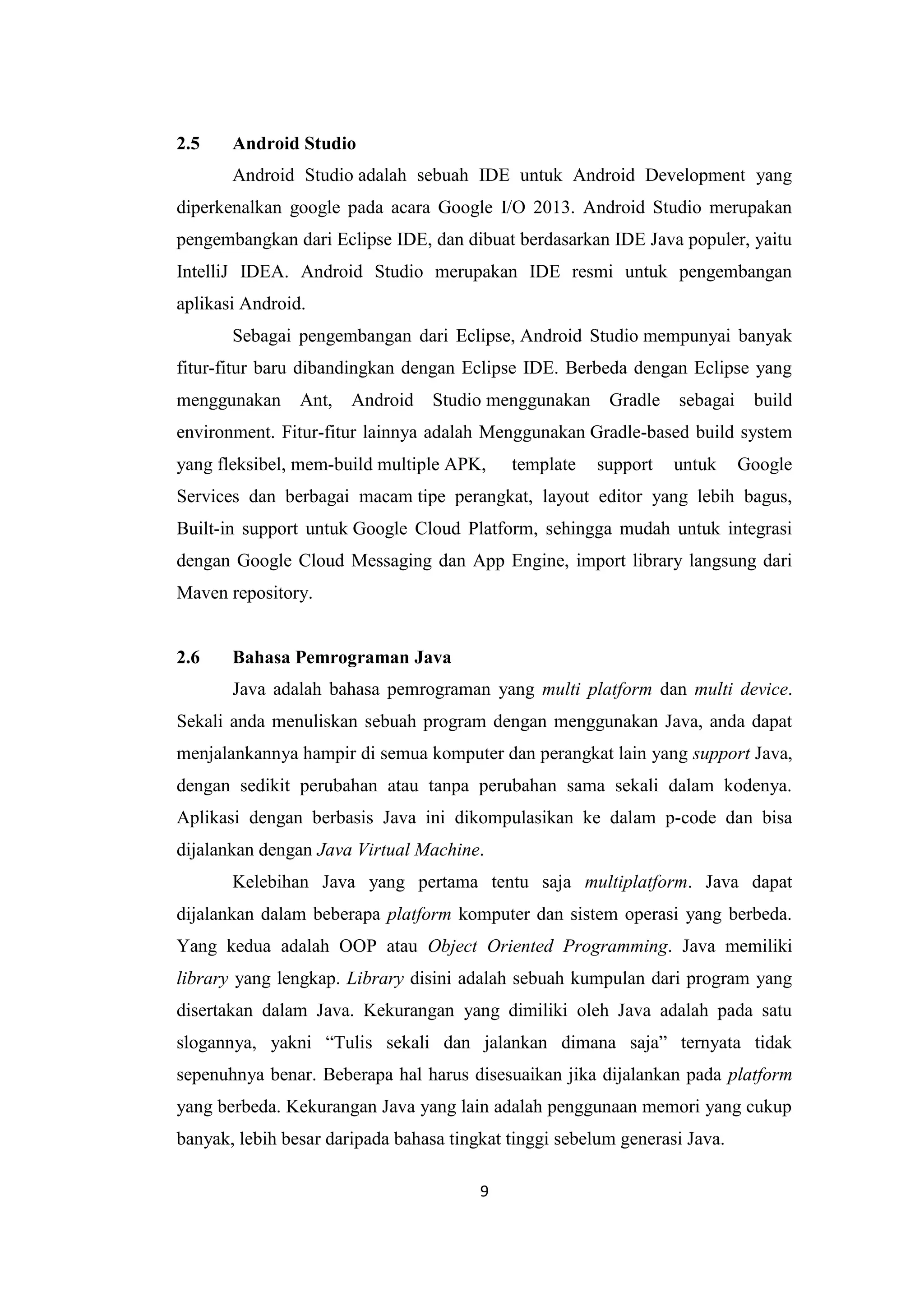 9
2.5 Android Studio
Android Studio adalah sebuah IDE untuk Android Development yang
diperkenalkan google pada acara Google I/O 2013. Android Studio merupakan
pengembangkan dari Eclipse IDE, dan dibuat berdasarkan IDE Java populer, yaitu
IntelliJ IDEA. Android Studio merupakan IDE resmi untuk pengembangan
aplikasi Android.
Sebagai pengembangan dari Eclipse, Android Studio mempunyai banyak
fitur-fitur baru dibandingkan dengan Eclipse IDE. Berbeda dengan Eclipse yang
menggunakan Ant, Android Studio menggunakan Gradle sebagai build
environment. Fitur-fitur lainnya adalah Menggunakan Gradle-based build system
yang fleksibel, mem-build multiple APK, template support untuk Google
Services dan berbagai macam tipe perangkat, layout editor yang lebih bagus,
Built-in support untuk Google Cloud Platform, sehingga mudah untuk integrasi
dengan Google Cloud Messaging dan App Engine, import library langsung dari
Maven repository.
2.6 Bahasa Pemrograman Java
Java adalah bahasa pemrograman yang multi platform dan multi device.
Sekali anda menuliskan sebuah program dengan menggunakan Java, anda dapat
menjalankannya hampir di semua komputer dan perangkat lain yang support Java,
dengan sedikit perubahan atau tanpa perubahan sama sekali dalam kodenya.
Aplikasi dengan berbasis Java ini dikompulasikan ke dalam p-code dan bisa
dijalankan dengan Java Virtual Machine.
Kelebihan Java yang pertama tentu saja multiplatform. Java dapat
dijalankan dalam beberapa platform komputer dan sistem operasi yang berbeda.
Yang kedua adalah OOP atau Object Oriented Programming. Java memiliki
library yang lengkap. Library disini adalah sebuah kumpulan dari program yang
disertakan dalam Java. Kekurangan yang dimiliki oleh Java adalah pada satu
slogannya, yakni “Tulis sekali dan jalankan dimana saja” ternyata tidak
sepenuhnya benar. Beberapa hal harus disesuaikan jika dijalankan pada platform
yang berbeda. Kekurangan Java yang lain adalah penggunaan memori yang cukup
banyak, lebih besar daripada bahasa tingkat tinggi sebelum generasi Java.
 