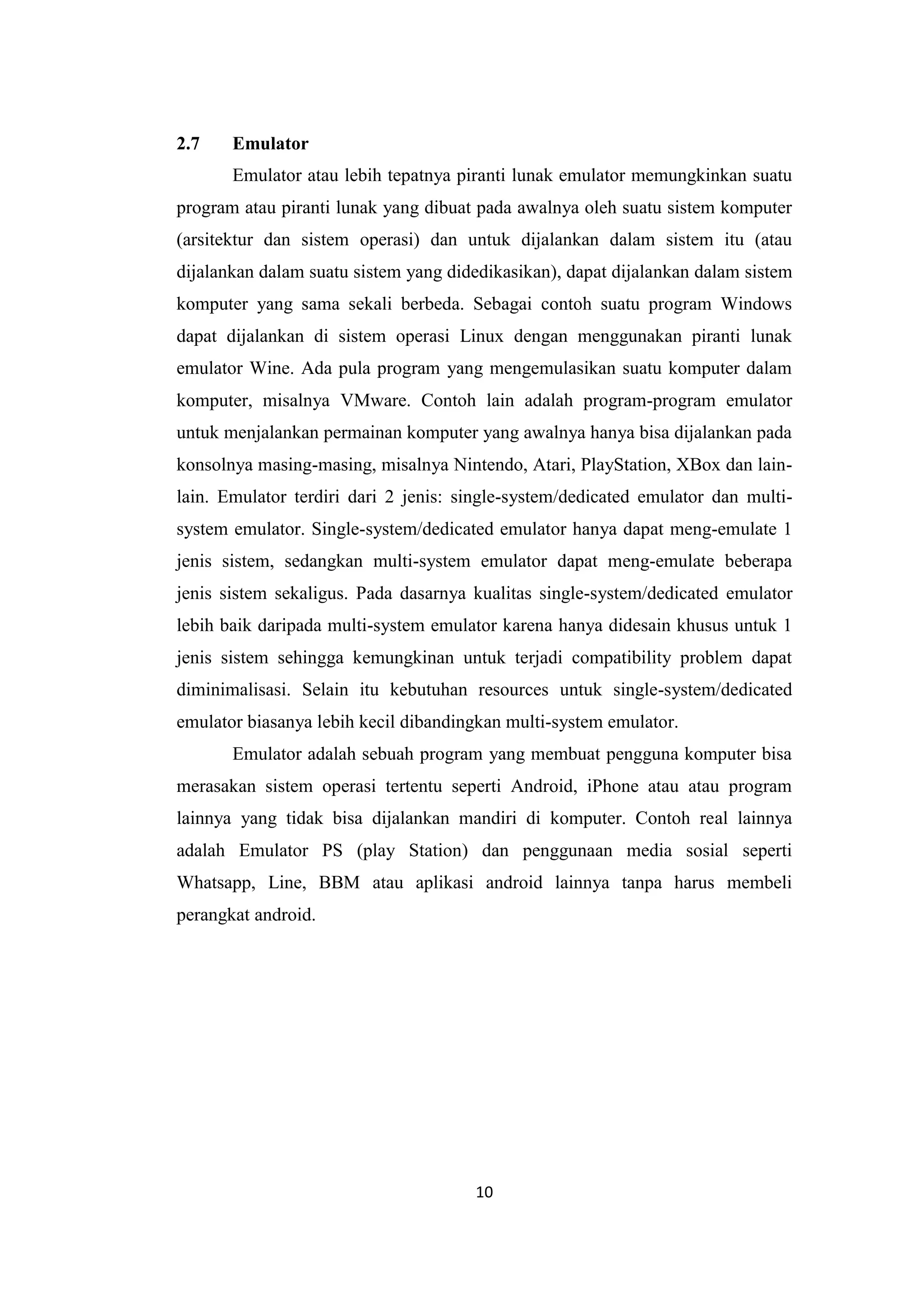 10
2.7 Emulator
Emulator atau lebih tepatnya piranti lunak emulator memungkinkan suatu
program atau piranti lunak yang dibuat pada awalnya oleh suatu sistem komputer
(arsitektur dan sistem operasi) dan untuk dijalankan dalam sistem itu (atau
dijalankan dalam suatu sistem yang didedikasikan), dapat dijalankan dalam sistem
komputer yang sama sekali berbeda. Sebagai contoh suatu program Windows
dapat dijalankan di sistem operasi Linux dengan menggunakan piranti lunak
emulator Wine. Ada pula program yang mengemulasikan suatu komputer dalam
komputer, misalnya VMware. Contoh lain adalah program-program emulator
untuk menjalankan permainan komputer yang awalnya hanya bisa dijalankan pada
konsolnya masing-masing, misalnya Nintendo, Atari, PlayStation, XBox dan lain-
lain. Emulator terdiri dari 2 jenis: single-system/dedicated emulator dan multi-
system emulator. Single-system/dedicated emulator hanya dapat meng-emulate 1
jenis sistem, sedangkan multi-system emulator dapat meng-emulate beberapa
jenis sistem sekaligus. Pada dasarnya kualitas single-system/dedicated emulator
lebih baik daripada multi-system emulator karena hanya didesain khusus untuk 1
jenis sistem sehingga kemungkinan untuk terjadi compatibility problem dapat
diminimalisasi. Selain itu kebutuhan resources untuk single-system/dedicated
emulator biasanya lebih kecil dibandingkan multi-system emulator.
Emulator adalah sebuah program yang membuat pengguna komputer bisa
merasakan sistem operasi tertentu seperti Android, iPhone atau atau program
lainnya yang tidak bisa dijalankan mandiri di komputer. Contoh real lainnya
adalah Emulator PS (play Station) dan penggunaan media sosial seperti
Whatsapp, Line, BBM atau aplikasi android lainnya tanpa harus membeli
perangkat android.
 