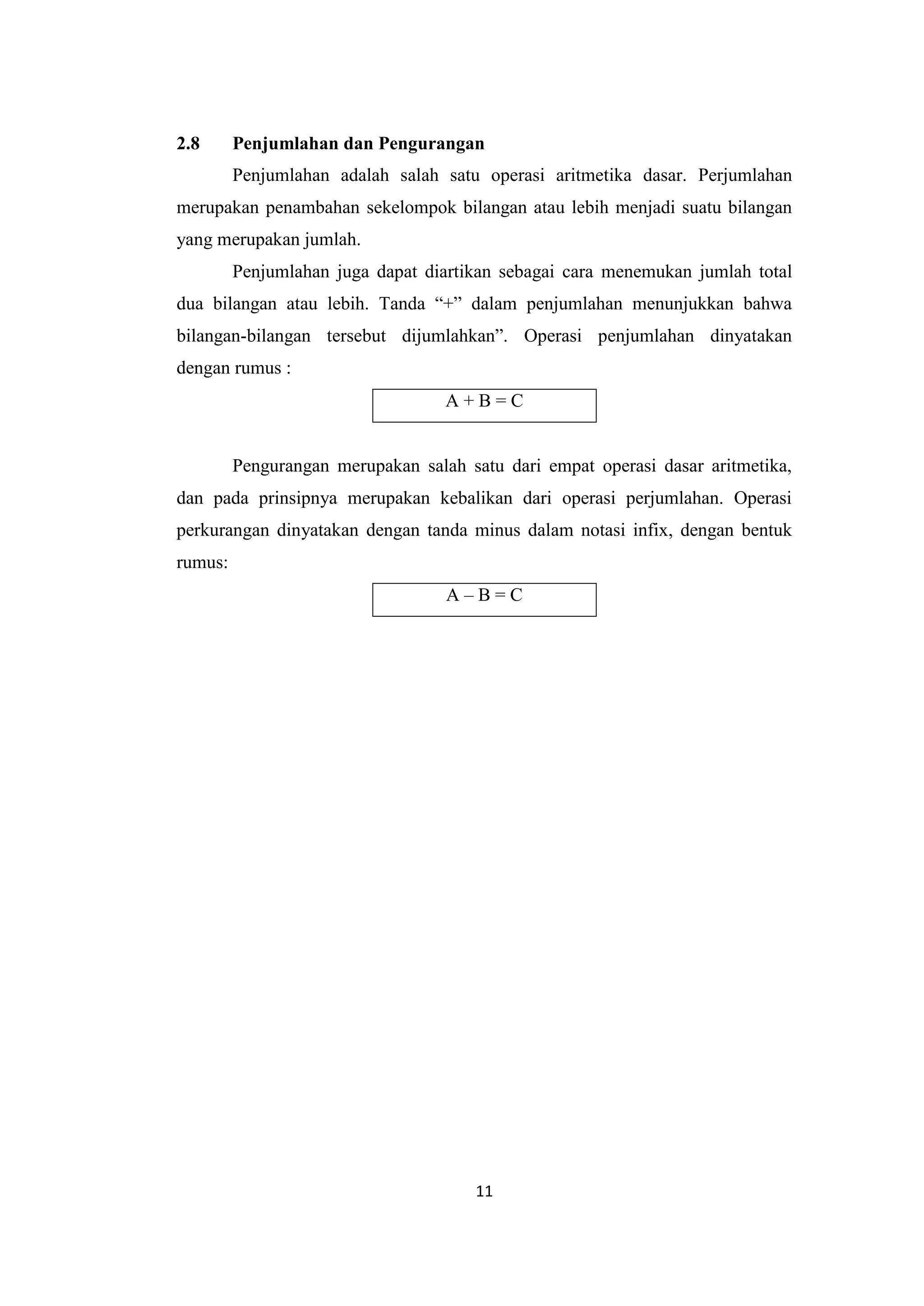 11
2.8 Penjumlahan dan Pengurangan
Penjumlahan adalah salah satu operasi aritmetika dasar. Perjumlahan
merupakan penambahan sekelompok bilangan atau lebih menjadi suatu bilangan
yang merupakan jumlah.
Penjumlahan juga dapat diartikan sebagai cara menemukan jumlah total
dua bilangan atau lebih. Tanda “+” dalam penjumlahan menunjukkan bahwa
bilangan-bilangan tersebut dijumlahkan”. Operasi penjumlahan dinyatakan
dengan rumus :
A + B = C
Pengurangan merupakan salah satu dari empat operasi dasar aritmetika,
dan pada prinsipnya merupakan kebalikan dari operasi perjumlahan. Operasi
perkurangan dinyatakan dengan tanda minus dalam notasi infix, dengan bentuk
rumus:
A – B = C
 