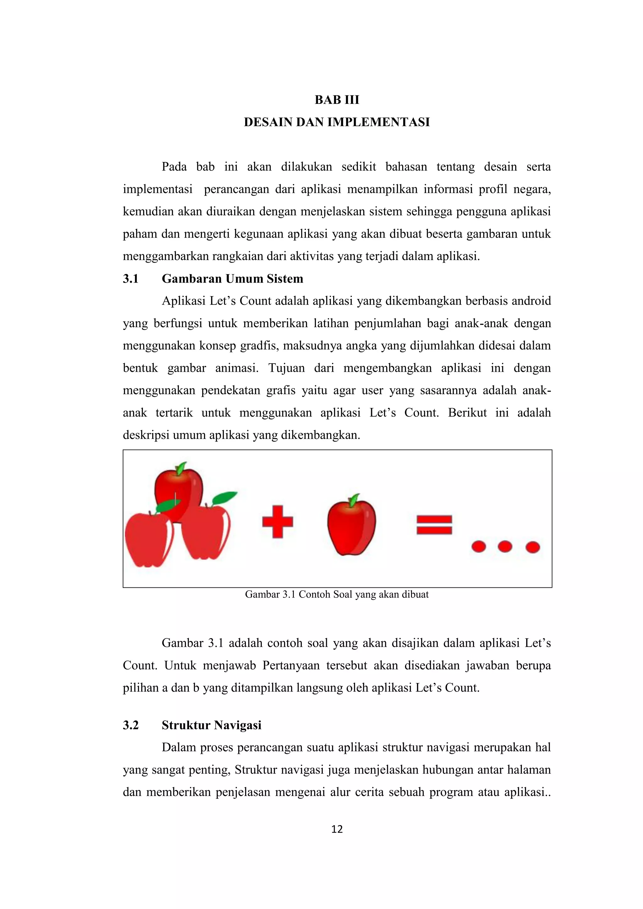 12
BAB III
DESAIN DAN IMPLEMENTASI
Pada bab ini akan dilakukan sedikit bahasan tentang desain serta
implementasi perancangan dari aplikasi menampilkan informasi profil negara,
kemudian akan diuraikan dengan menjelaskan sistem sehingga pengguna aplikasi
paham dan mengerti kegunaan aplikasi yang akan dibuat beserta gambaran untuk
menggambarkan rangkaian dari aktivitas yang terjadi dalam aplikasi.
3.1 Gambaran Umum Sistem
Aplikasi Let’s Count adalah aplikasi yang dikembangkan berbasis android
yang berfungsi untuk memberikan latihan penjumlahan bagi anak-anak dengan
menggunakan konsep gradfis, maksudnya angka yang dijumlahkan didesai dalam
bentuk gambar animasi. Tujuan dari mengembangkan aplikasi ini dengan
menggunakan pendekatan grafis yaitu agar user yang sasarannya adalah anak-
anak tertarik untuk menggunakan aplikasi Let’s Count. Berikut ini adalah
deskripsi umum aplikasi yang dikembangkan.
Gambar 3.1 Contoh Soal yang akan dibuat
Gambar 3.1 adalah contoh soal yang akan disajikan dalam aplikasi Let’s
Count. Untuk menjawab Pertanyaan tersebut akan disediakan jawaban berupa
pilihan a dan b yang ditampilkan langsung oleh aplikasi Let’s Count.
3.2 Struktur Navigasi
Dalam proses perancangan suatu aplikasi struktur navigasi merupakan hal
yang sangat penting, Struktur navigasi juga menjelaskan hubungan antar halaman
dan memberikan penjelasan mengenai alur cerita sebuah program atau aplikasi..
 