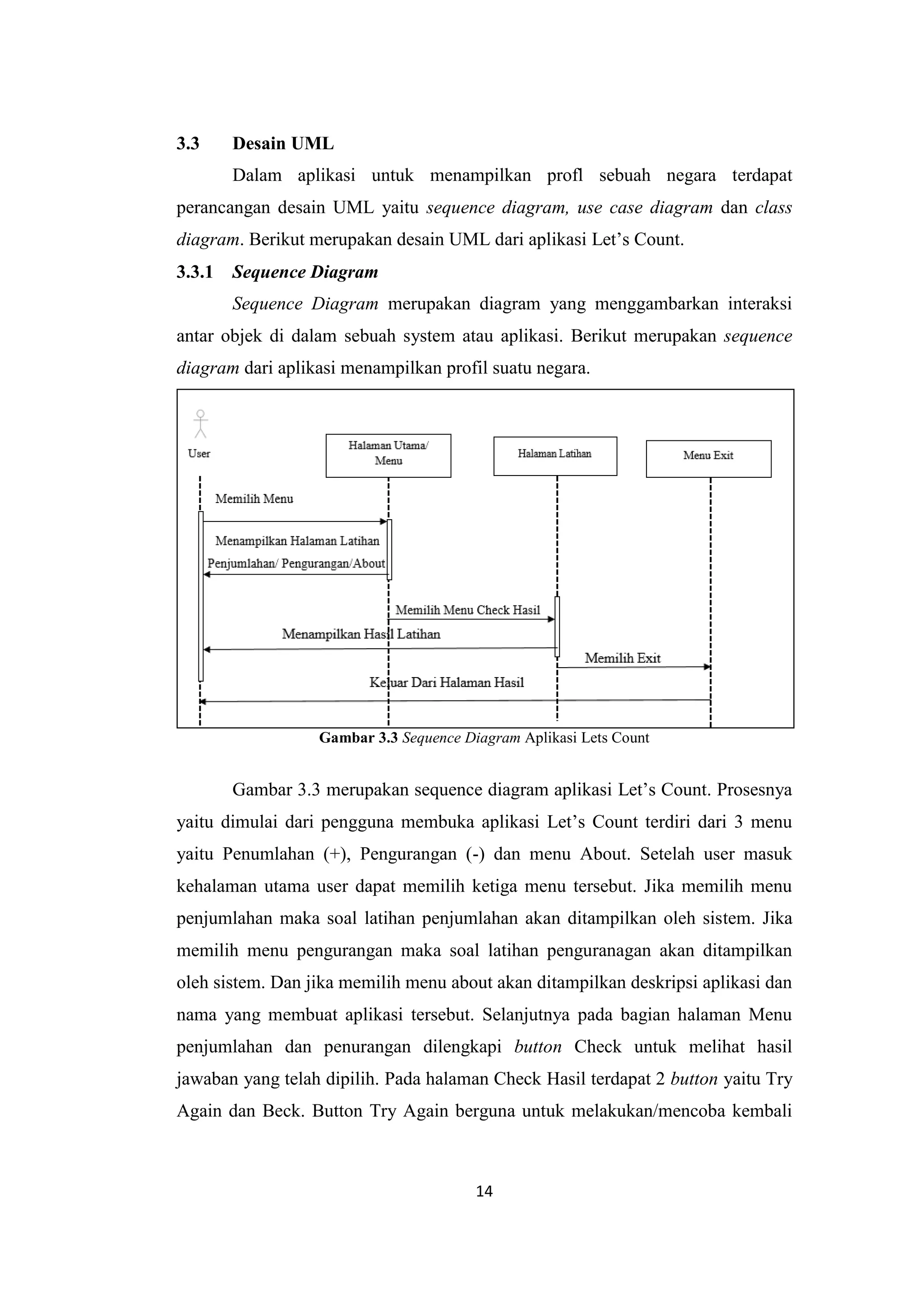 14
3.3 Desain UML
Dalam aplikasi untuk menampilkan profl sebuah negara terdapat
perancangan desain UML yaitu sequence diagram, use case diagram dan class
diagram. Berikut merupakan desain UML dari aplikasi Let’s Count.
3.3.1 Sequence Diagram
Sequence Diagram merupakan diagram yang menggambarkan interaksi
antar objek di dalam sebuah system atau aplikasi. Berikut merupakan sequence
diagram dari aplikasi menampilkan profil suatu negara.
Gambar 3.3 Sequence Diagram Aplikasi Lets Count
Gambar 3.3 merupakan sequence diagram aplikasi Let’s Count. Prosesnya
yaitu dimulai dari pengguna membuka aplikasi Let’s Count terdiri dari 3 menu
yaitu Penumlahan (+), Pengurangan (-) dan menu About. Setelah user masuk
kehalaman utama user dapat memilih ketiga menu tersebut. Jika memilih menu
penjumlahan maka soal latihan penjumlahan akan ditampilkan oleh sistem. Jika
memilih menu pengurangan maka soal latihan penguranagan akan ditampilkan
oleh sistem. Dan jika memilih menu about akan ditampilkan deskripsi aplikasi dan
nama yang membuat aplikasi tersebut. Selanjutnya pada bagian halaman Menu
penjumlahan dan penurangan dilengkapi button Check untuk melihat hasil
jawaban yang telah dipilih. Pada halaman Check Hasil terdapat 2 button yaitu Try
Again dan Beck. Button Try Again berguna untuk melakukan/mencoba kembali
 