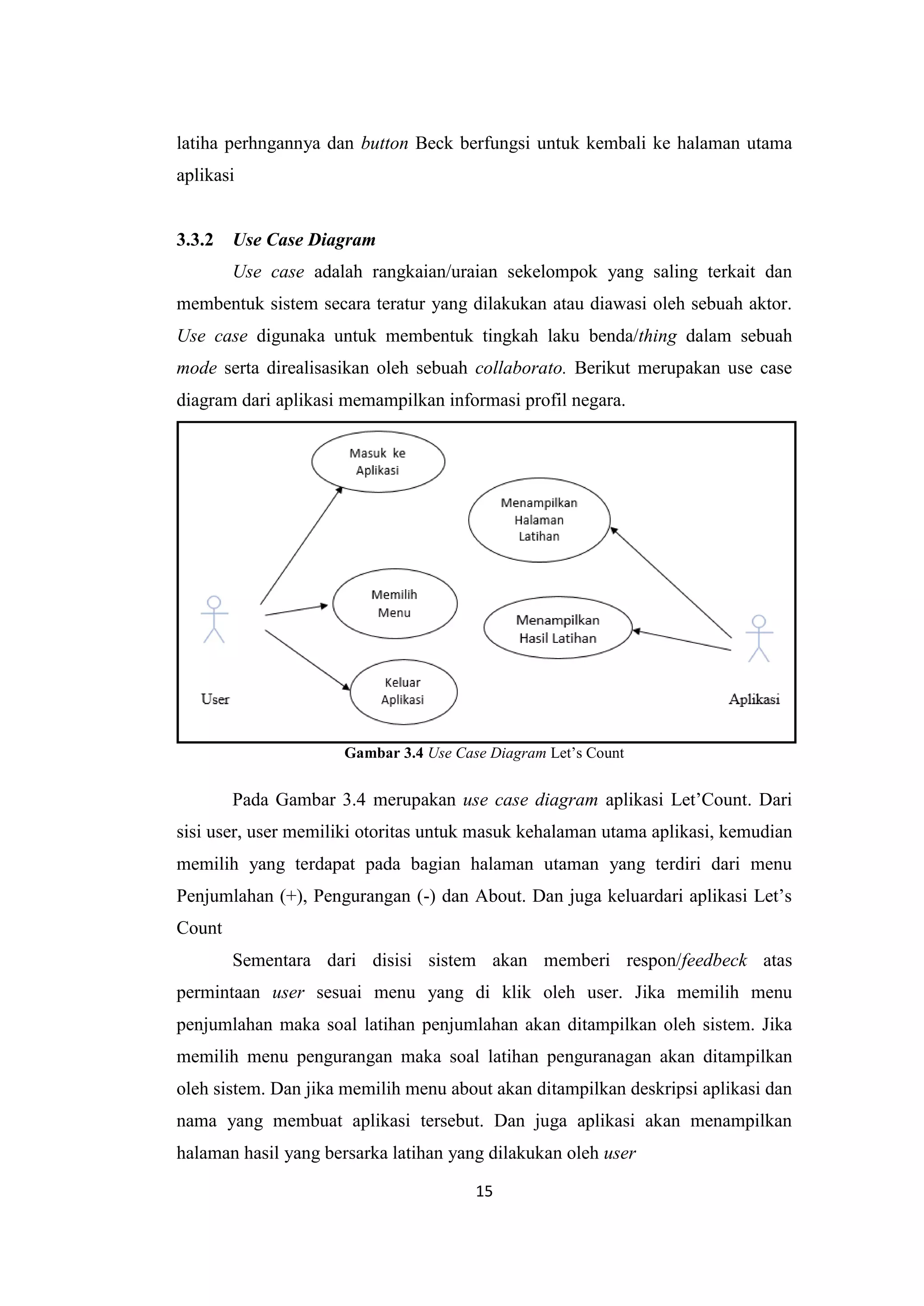 15
latiha perhngannya dan button Beck berfungsi untuk kembali ke halaman utama
aplikasi
3.3.2 Use Case Diagram
Use case adalah rangkaian/uraian sekelompok yang saling terkait dan
membentuk sistem secara teratur yang dilakukan atau diawasi oleh sebuah aktor.
Use case digunaka untuk membentuk tingkah laku benda/thing dalam sebuah
mode serta direalisasikan oleh sebuah collaborato. Berikut merupakan use case
diagram dari aplikasi memampilkan informasi profil negara.
Gambar 3.4 Use Case Diagram Let’s Count
Pada Gambar 3.4 merupakan use case diagram aplikasi Let’Count. Dari
sisi user, user memiliki otoritas untuk masuk kehalaman utama aplikasi, kemudian
memilih yang terdapat pada bagian halaman utaman yang terdiri dari menu
Penjumlahan (+), Pengurangan (-) dan About. Dan juga keluardari aplikasi Let’s
Count
Sementara dari disisi sistem akan memberi respon/feedbeck atas
permintaan user sesuai menu yang di klik oleh user. Jika memilih menu
penjumlahan maka soal latihan penjumlahan akan ditampilkan oleh sistem. Jika
memilih menu pengurangan maka soal latihan penguranagan akan ditampilkan
oleh sistem. Dan jika memilih menu about akan ditampilkan deskripsi aplikasi dan
nama yang membuat aplikasi tersebut. Dan juga aplikasi akan menampilkan
halaman hasil yang bersarka latihan yang dilakukan oleh user
 