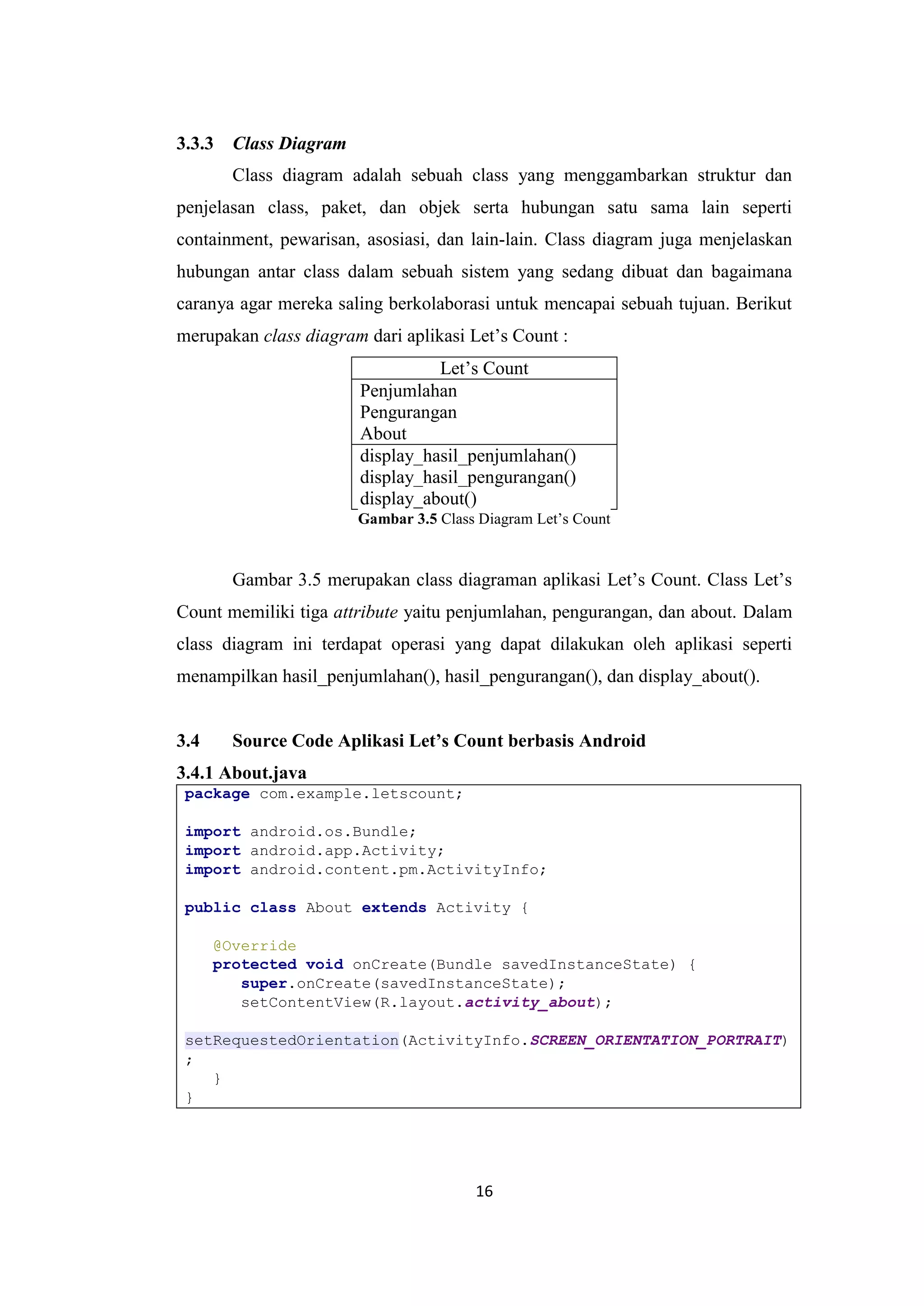 16
3.3.3 Class Diagram
Class diagram adalah sebuah class yang menggambarkan struktur dan
penjelasan class, paket, dan objek serta hubungan satu sama lain seperti
containment, pewarisan, asosiasi, dan lain-lain. Class diagram juga menjelaskan
hubungan antar class dalam sebuah sistem yang sedang dibuat dan bagaimana
caranya agar mereka saling berkolaborasi untuk mencapai sebuah tujuan. Berikut
merupakan class diagram dari aplikasi Let’s Count :
Let’s Count
Penjumlahan
Pengurangan
About
display_hasil_penjumlahan()
display_hasil_pengurangan()
display_about()
Gambar 3.5 Class Diagram Let’s Count
Gambar 3.5 merupakan class diagraman aplikasi Let’s Count. Class Let’s
Count memiliki tiga attribute yaitu penjumlahan, pengurangan, dan about. Dalam
class diagram ini terdapat operasi yang dapat dilakukan oleh aplikasi seperti
menampilkan hasil_penjumlahan(), hasil_pengurangan(), dan display_about().
3.4 Source Code Aplikasi Let’s Count berbasis Android
3.4.1 About.java
package com.example.letscount;
import android.os.Bundle;
import android.app.Activity;
import android.content.pm.ActivityInfo;
public class About extends Activity {
@Override
protected void onCreate(Bundle savedInstanceState) {
super.onCreate(savedInstanceState);
setContentView(R.layout.activity_about);
setRequestedOrientation(ActivityInfo.SCREEN_ORIENTATION_PORTRAIT)
;
}
}
 
