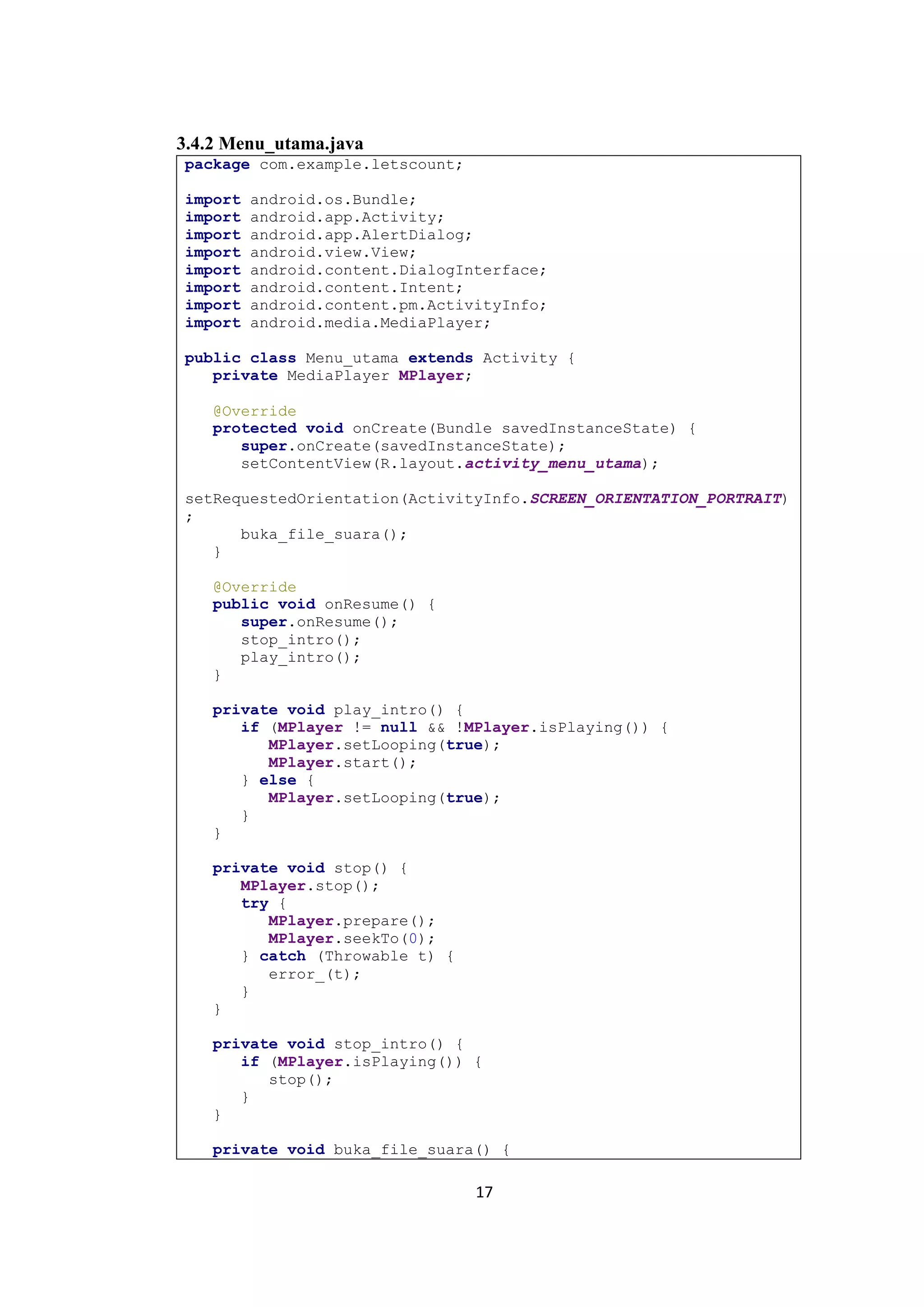 17
3.4.2 Menu_utama.java
package com.example.letscount;
import android.os.Bundle;
import android.app.Activity;
import android.app.AlertDialog;
import android.view.View;
import android.content.DialogInterface;
import android.content.Intent;
import android.content.pm.ActivityInfo;
import android.media.MediaPlayer;
public class Menu_utama extends Activity {
private MediaPlayer MPlayer;
@Override
protected void onCreate(Bundle savedInstanceState) {
super.onCreate(savedInstanceState);
setContentView(R.layout.activity_menu_utama);
setRequestedOrientation(ActivityInfo.SCREEN_ORIENTATION_PORTRAIT)
;
buka_file_suara();
}
@Override
public void onResume() {
super.onResume();
stop_intro();
play_intro();
}
private void play_intro() {
if (MPlayer != null && !MPlayer.isPlaying()) {
MPlayer.setLooping(true);
MPlayer.start();
} else {
MPlayer.setLooping(true);
}
}
private void stop() {
MPlayer.stop();
try {
MPlayer.prepare();
MPlayer.seekTo(0);
} catch (Throwable t) {
error_(t);
}
}
private void stop_intro() {
if (MPlayer.isPlaying()) {
stop();
}
}
private void buka_file_suara() {
 
