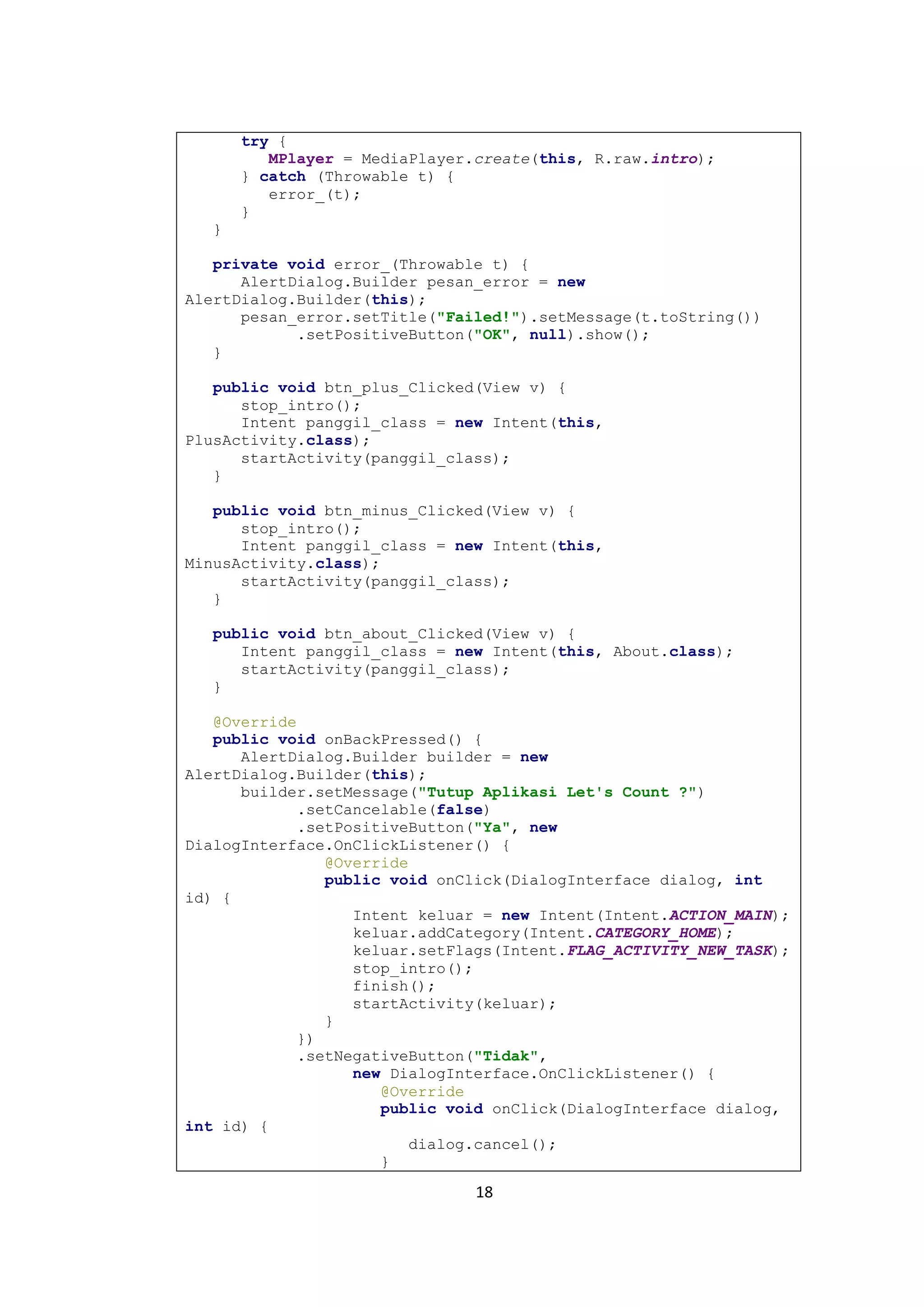 18
try {
MPlayer = MediaPlayer.create(this, R.raw.intro);
} catch (Throwable t) {
error_(t);
}
}
private void error_(Throwable t) {
AlertDialog.Builder pesan_error = new
AlertDialog.Builder(this);
pesan_error.setTitle("Failed!").setMessage(t.toString())
.setPositiveButton("OK", null).show();
}
public void btn_plus_Clicked(View v) {
stop_intro();
Intent panggil_class = new Intent(this,
PlusActivity.class);
startActivity(panggil_class);
}
public void btn_minus_Clicked(View v) {
stop_intro();
Intent panggil_class = new Intent(this,
MinusActivity.class);
startActivity(panggil_class);
}
public void btn_about_Clicked(View v) {
Intent panggil_class = new Intent(this, About.class);
startActivity(panggil_class);
}
@Override
public void onBackPressed() {
AlertDialog.Builder builder = new
AlertDialog.Builder(this);
builder.setMessage("Tutup Aplikasi Let's Count ?")
.setCancelable(false)
.setPositiveButton("Ya", new
DialogInterface.OnClickListener() {
@Override
public void onClick(DialogInterface dialog, int
id) {
Intent keluar = new Intent(Intent.ACTION_MAIN);
keluar.addCategory(Intent.CATEGORY_HOME);
keluar.setFlags(Intent.FLAG_ACTIVITY_NEW_TASK);
stop_intro();
finish();
startActivity(keluar);
}
})
.setNegativeButton("Tidak",
new DialogInterface.OnClickListener() {
@Override
public void onClick(DialogInterface dialog,
int id) {
dialog.cancel();
}
 
