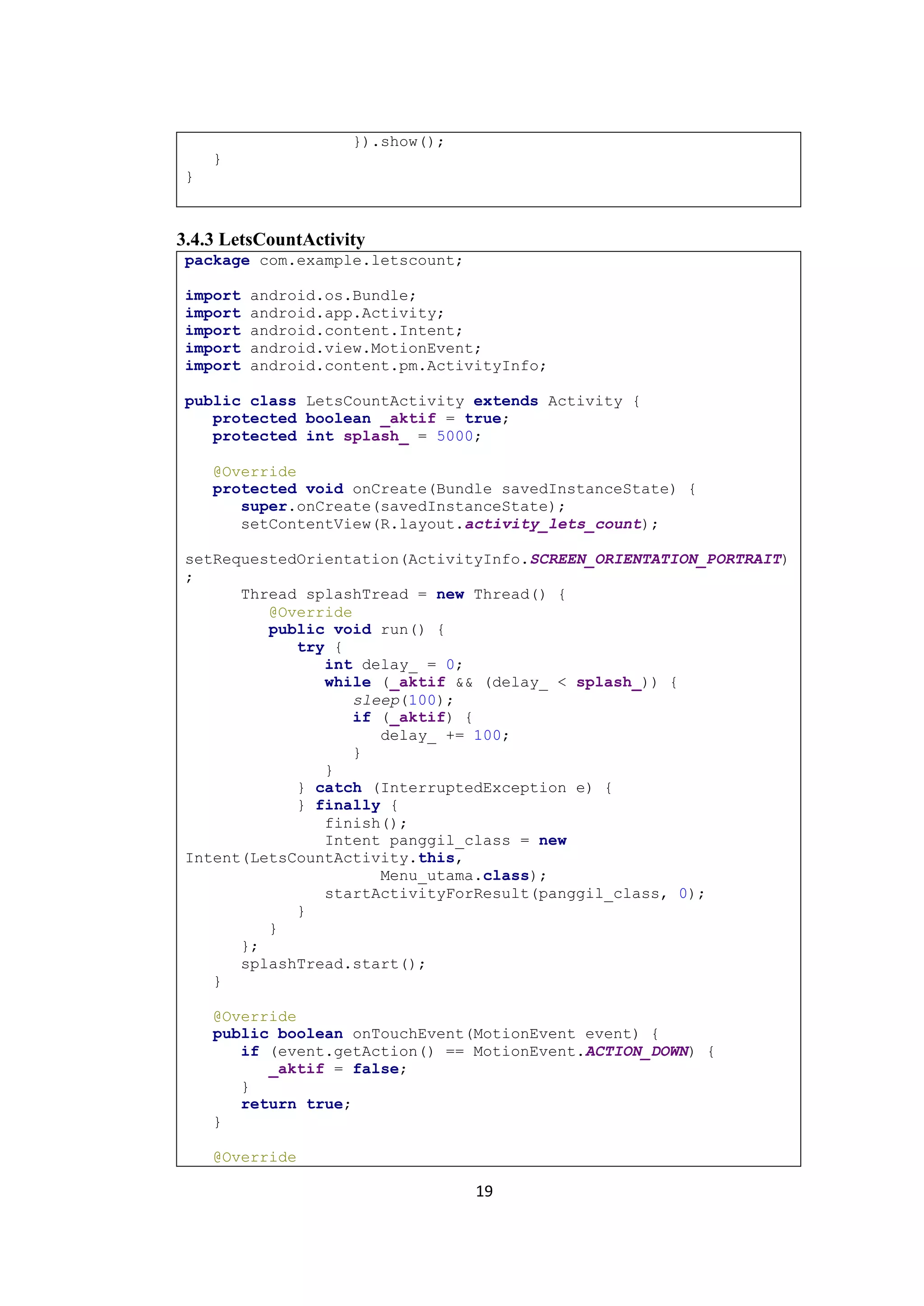 19
}).show();
}
}
3.4.3 LetsCountActivity
package com.example.letscount;
import android.os.Bundle;
import android.app.Activity;
import android.content.Intent;
import android.view.MotionEvent;
import android.content.pm.ActivityInfo;
public class LetsCountActivity extends Activity {
protected boolean _aktif = true;
protected int splash_ = 5000;
@Override
protected void onCreate(Bundle savedInstanceState) {
super.onCreate(savedInstanceState);
setContentView(R.layout.activity_lets_count);
setRequestedOrientation(ActivityInfo.SCREEN_ORIENTATION_PORTRAIT)
;
Thread splashTread = new Thread() {
@Override
public void run() {
try {
int delay_ = 0;
while (_aktif && (delay_ < splash_)) {
sleep(100);
if (_aktif) {
delay_ += 100;
}
}
} catch (InterruptedException e) {
} finally {
finish();
Intent panggil_class = new
Intent(LetsCountActivity.this,
Menu_utama.class);
startActivityForResult(panggil_class, 0);
}
}
};
splashTread.start();
}
@Override
public boolean onTouchEvent(MotionEvent event) {
if (event.getAction() == MotionEvent.ACTION_DOWN) {
_aktif = false;
}
return true;
}
@Override
 