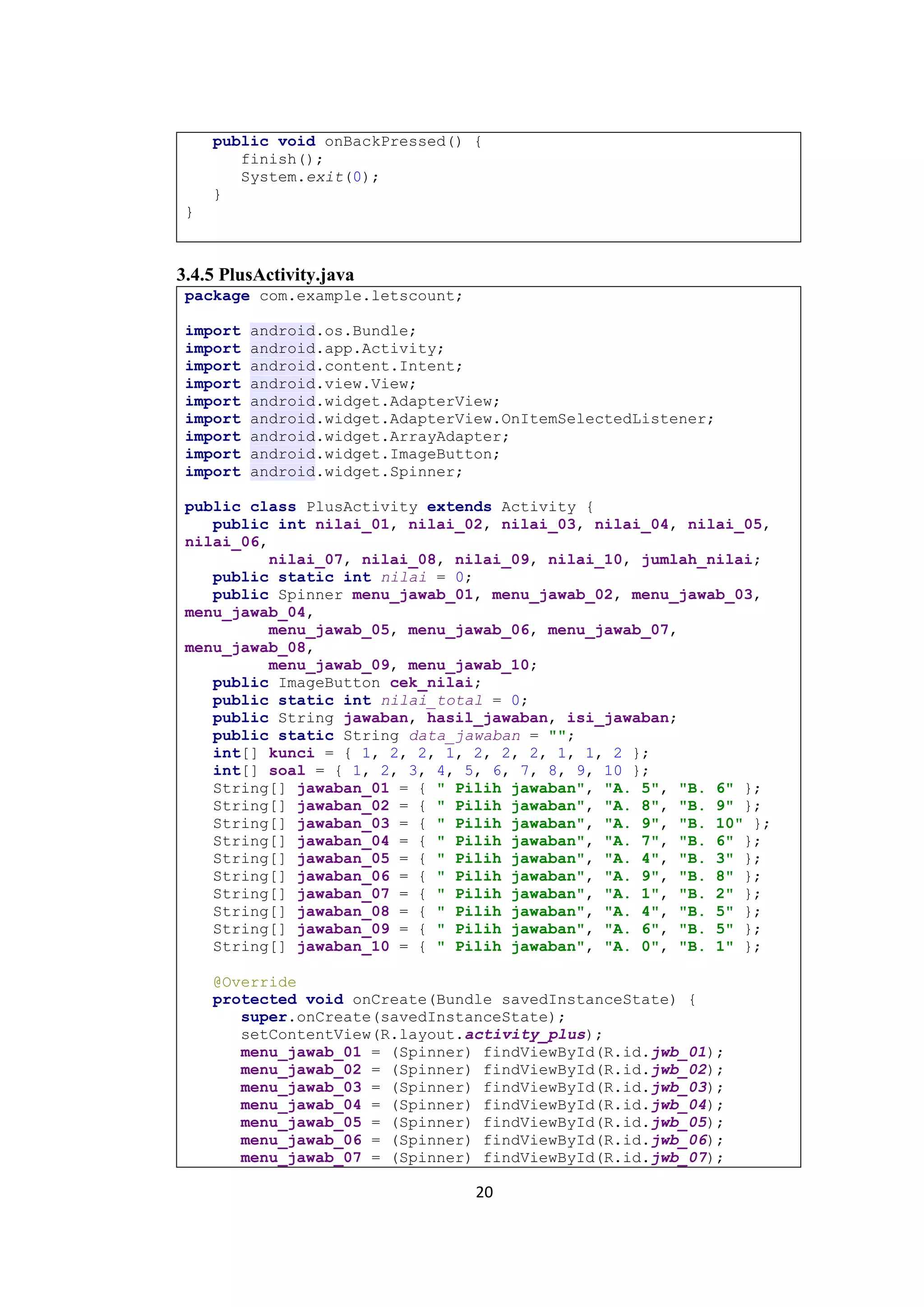 20
public void onBackPressed() {
finish();
System.exit(0);
}
}
3.4.5 PlusActivity.java
package com.example.letscount;
import android.os.Bundle;
import android.app.Activity;
import android.content.Intent;
import android.view.View;
import android.widget.AdapterView;
import android.widget.AdapterView.OnItemSelectedListener;
import android.widget.ArrayAdapter;
import android.widget.ImageButton;
import android.widget.Spinner;
public class PlusActivity extends Activity {
public int nilai_01, nilai_02, nilai_03, nilai_04, nilai_05,
nilai_06,
nilai_07, nilai_08, nilai_09, nilai_10, jumlah_nilai;
public static int nilai = 0;
public Spinner menu_jawab_01, menu_jawab_02, menu_jawab_03,
menu_jawab_04,
menu_jawab_05, menu_jawab_06, menu_jawab_07,
menu_jawab_08,
menu_jawab_09, menu_jawab_10;
public ImageButton cek_nilai;
public static int nilai_total = 0;
public String jawaban, hasil_jawaban, isi_jawaban;
public static String data_jawaban = "";
int[] kunci = { 1, 2, 2, 1, 2, 2, 2, 1, 1, 2 };
int[] soal = { 1, 2, 3, 4, 5, 6, 7, 8, 9, 10 };
String[] jawaban_01 = { " Pilih jawaban", "A. 5", "B. 6" };
String[] jawaban_02 = { " Pilih jawaban", "A. 8", "B. 9" };
String[] jawaban_03 = { " Pilih jawaban", "A. 9", "B. 10" };
String[] jawaban_04 = { " Pilih jawaban", "A. 7", "B. 6" };
String[] jawaban_05 = { " Pilih jawaban", "A. 4", "B. 3" };
String[] jawaban_06 = { " Pilih jawaban", "A. 9", "B. 8" };
String[] jawaban_07 = { " Pilih jawaban", "A. 1", "B. 2" };
String[] jawaban_08 = { " Pilih jawaban", "A. 4", "B. 5" };
String[] jawaban_09 = { " Pilih jawaban", "A. 6", "B. 5" };
String[] jawaban_10 = { " Pilih jawaban", "A. 0", "B. 1" };
@Override
protected void onCreate(Bundle savedInstanceState) {
super.onCreate(savedInstanceState);
setContentView(R.layout.activity_plus);
menu_jawab_01 = (Spinner) findViewById(R.id.jwb_01);
menu_jawab_02 = (Spinner) findViewById(R.id.jwb_02);
menu_jawab_03 = (Spinner) findViewById(R.id.jwb_03);
menu_jawab_04 = (Spinner) findViewById(R.id.jwb_04);
menu_jawab_05 = (Spinner) findViewById(R.id.jwb_05);
menu_jawab_06 = (Spinner) findViewById(R.id.jwb_06);
menu_jawab_07 = (Spinner) findViewById(R.id.jwb_07);
 