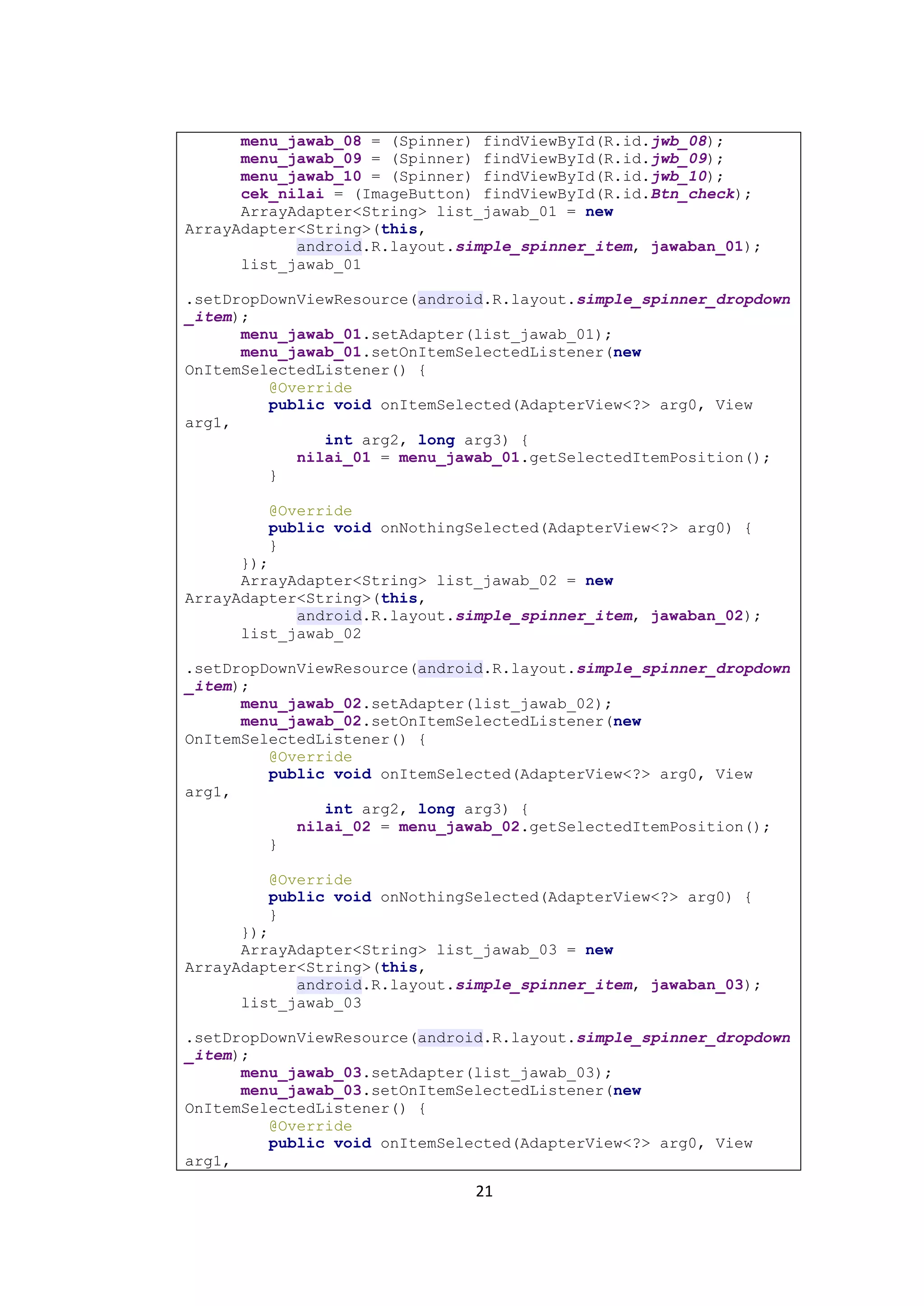 21
menu_jawab_08 = (Spinner) findViewById(R.id.jwb_08);
menu_jawab_09 = (Spinner) findViewById(R.id.jwb_09);
menu_jawab_10 = (Spinner) findViewById(R.id.jwb_10);
cek_nilai = (ImageButton) findViewById(R.id.Btn_check);
ArrayAdapter<String> list_jawab_01 = new
ArrayAdapter<String>(this,
android.R.layout.simple_spinner_item, jawaban_01);
list_jawab_01
.setDropDownViewResource(android.R.layout.simple_spinner_dropdown
_item);
menu_jawab_01.setAdapter(list_jawab_01);
menu_jawab_01.setOnItemSelectedListener(new
OnItemSelectedListener() {
@Override
public void onItemSelected(AdapterView<?> arg0, View
arg1,
int arg2, long arg3) {
nilai_01 = menu_jawab_01.getSelectedItemPosition();
}
@Override
public void onNothingSelected(AdapterView<?> arg0) {
}
});
ArrayAdapter<String> list_jawab_02 = new
ArrayAdapter<String>(this,
android.R.layout.simple_spinner_item, jawaban_02);
list_jawab_02
.setDropDownViewResource(android.R.layout.simple_spinner_dropdown
_item);
menu_jawab_02.setAdapter(list_jawab_02);
menu_jawab_02.setOnItemSelectedListener(new
OnItemSelectedListener() {
@Override
public void onItemSelected(AdapterView<?> arg0, View
arg1,
int arg2, long arg3) {
nilai_02 = menu_jawab_02.getSelectedItemPosition();
}
@Override
public void onNothingSelected(AdapterView<?> arg0) {
}
});
ArrayAdapter<String> list_jawab_03 = new
ArrayAdapter<String>(this,
android.R.layout.simple_spinner_item, jawaban_03);
list_jawab_03
.setDropDownViewResource(android.R.layout.simple_spinner_dropdown
_item);
menu_jawab_03.setAdapter(list_jawab_03);
menu_jawab_03.setOnItemSelectedListener(new
OnItemSelectedListener() {
@Override
public void onItemSelected(AdapterView<?> arg0, View
arg1,
 
