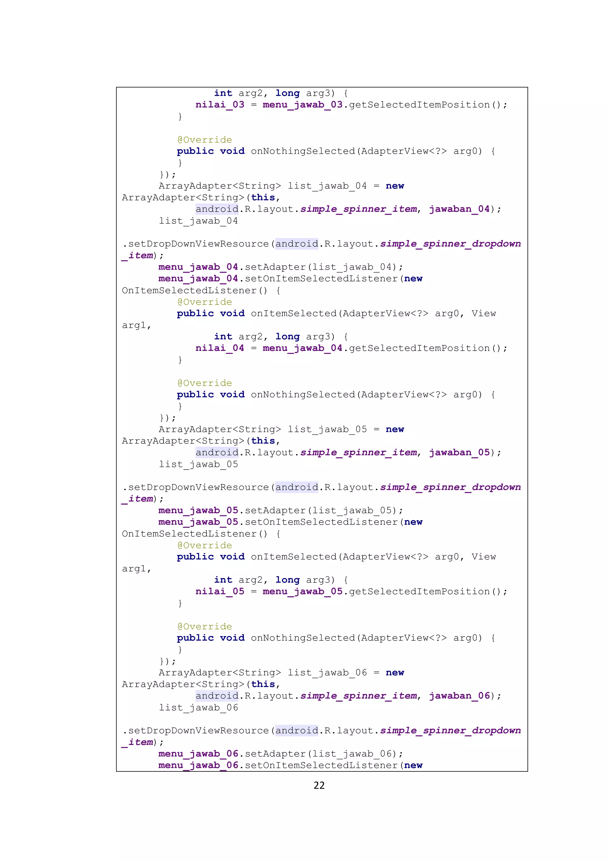 22
int arg2, long arg3) {
nilai_03 = menu_jawab_03.getSelectedItemPosition();
}
@Override
public void onNothingSelected(AdapterView<?> arg0) {
}
});
ArrayAdapter<String> list_jawab_04 = new
ArrayAdapter<String>(this,
android.R.layout.simple_spinner_item, jawaban_04);
list_jawab_04
.setDropDownViewResource(android.R.layout.simple_spinner_dropdown
_item);
menu_jawab_04.setAdapter(list_jawab_04);
menu_jawab_04.setOnItemSelectedListener(new
OnItemSelectedListener() {
@Override
public void onItemSelected(AdapterView<?> arg0, View
arg1,
int arg2, long arg3) {
nilai_04 = menu_jawab_04.getSelectedItemPosition();
}
@Override
public void onNothingSelected(AdapterView<?> arg0) {
}
});
ArrayAdapter<String> list_jawab_05 = new
ArrayAdapter<String>(this,
android.R.layout.simple_spinner_item, jawaban_05);
list_jawab_05
.setDropDownViewResource(android.R.layout.simple_spinner_dropdown
_item);
menu_jawab_05.setAdapter(list_jawab_05);
menu_jawab_05.setOnItemSelectedListener(new
OnItemSelectedListener() {
@Override
public void onItemSelected(AdapterView<?> arg0, View
arg1,
int arg2, long arg3) {
nilai_05 = menu_jawab_05.getSelectedItemPosition();
}
@Override
public void onNothingSelected(AdapterView<?> arg0) {
}
});
ArrayAdapter<String> list_jawab_06 = new
ArrayAdapter<String>(this,
android.R.layout.simple_spinner_item, jawaban_06);
list_jawab_06
.setDropDownViewResource(android.R.layout.simple_spinner_dropdown
_item);
menu_jawab_06.setAdapter(list_jawab_06);
menu_jawab_06.setOnItemSelectedListener(new
 