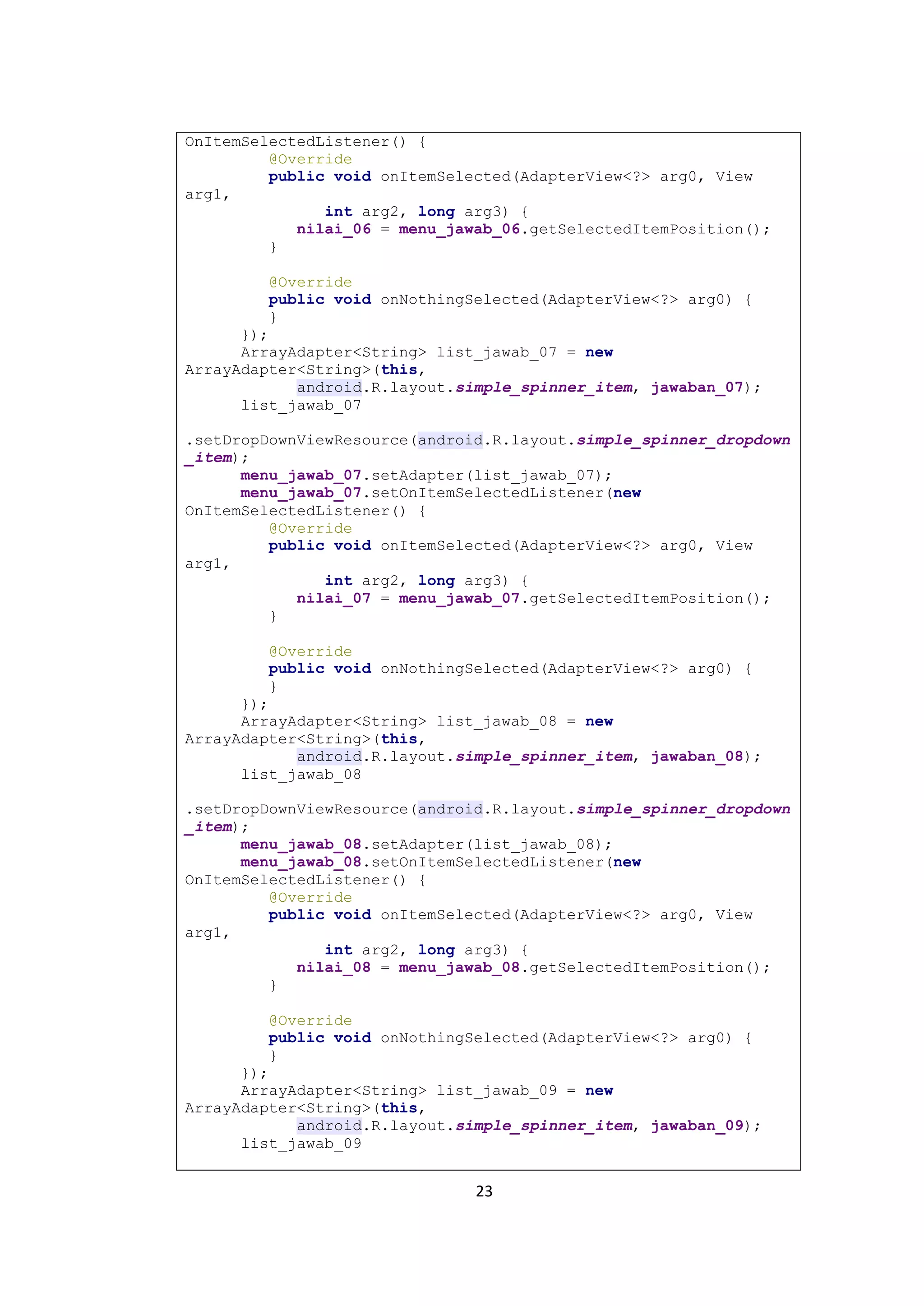 23
OnItemSelectedListener() {
@Override
public void onItemSelected(AdapterView<?> arg0, View
arg1,
int arg2, long arg3) {
nilai_06 = menu_jawab_06.getSelectedItemPosition();
}
@Override
public void onNothingSelected(AdapterView<?> arg0) {
}
});
ArrayAdapter<String> list_jawab_07 = new
ArrayAdapter<String>(this,
android.R.layout.simple_spinner_item, jawaban_07);
list_jawab_07
.setDropDownViewResource(android.R.layout.simple_spinner_dropdown
_item);
menu_jawab_07.setAdapter(list_jawab_07);
menu_jawab_07.setOnItemSelectedListener(new
OnItemSelectedListener() {
@Override
public void onItemSelected(AdapterView<?> arg0, View
arg1,
int arg2, long arg3) {
nilai_07 = menu_jawab_07.getSelectedItemPosition();
}
@Override
public void onNothingSelected(AdapterView<?> arg0) {
}
});
ArrayAdapter<String> list_jawab_08 = new
ArrayAdapter<String>(this,
android.R.layout.simple_spinner_item, jawaban_08);
list_jawab_08
.setDropDownViewResource(android.R.layout.simple_spinner_dropdown
_item);
menu_jawab_08.setAdapter(list_jawab_08);
menu_jawab_08.setOnItemSelectedListener(new
OnItemSelectedListener() {
@Override
public void onItemSelected(AdapterView<?> arg0, View
arg1,
int arg2, long arg3) {
nilai_08 = menu_jawab_08.getSelectedItemPosition();
}
@Override
public void onNothingSelected(AdapterView<?> arg0) {
}
});
ArrayAdapter<String> list_jawab_09 = new
ArrayAdapter<String>(this,
android.R.layout.simple_spinner_item, jawaban_09);
list_jawab_09
 