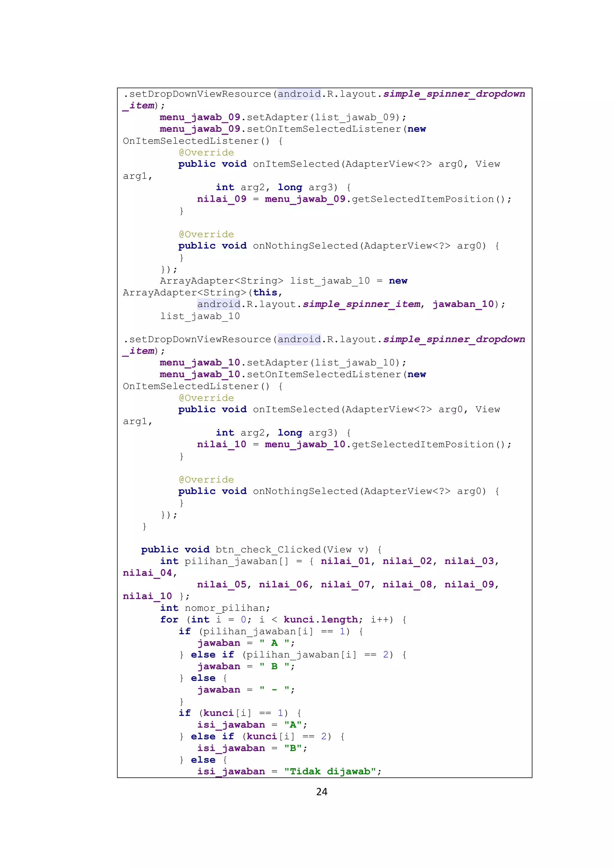 24
.setDropDownViewResource(android.R.layout.simple_spinner_dropdown
_item);
menu_jawab_09.setAdapter(list_jawab_09);
menu_jawab_09.setOnItemSelectedListener(new
OnItemSelectedListener() {
@Override
public void onItemSelected(AdapterView<?> arg0, View
arg1,
int arg2, long arg3) {
nilai_09 = menu_jawab_09.getSelectedItemPosition();
}
@Override
public void onNothingSelected(AdapterView<?> arg0) {
}
});
ArrayAdapter<String> list_jawab_10 = new
ArrayAdapter<String>(this,
android.R.layout.simple_spinner_item, jawaban_10);
list_jawab_10
.setDropDownViewResource(android.R.layout.simple_spinner_dropdown
_item);
menu_jawab_10.setAdapter(list_jawab_10);
menu_jawab_10.setOnItemSelectedListener(new
OnItemSelectedListener() {
@Override
public void onItemSelected(AdapterView<?> arg0, View
arg1,
int arg2, long arg3) {
nilai_10 = menu_jawab_10.getSelectedItemPosition();
}
@Override
public void onNothingSelected(AdapterView<?> arg0) {
}
});
}
public void btn_check_Clicked(View v) {
int pilihan_jawaban[] = { nilai_01, nilai_02, nilai_03,
nilai_04,
nilai_05, nilai_06, nilai_07, nilai_08, nilai_09,
nilai_10 };
int nomor_pilihan;
for (int i = 0; i < kunci.length; i++) {
if (pilihan_jawaban[i] == 1) {
jawaban = " A ";
} else if (pilihan_jawaban[i] == 2) {
jawaban = " B ";
} else {
jawaban = " - ";
}
if (kunci[i] == 1) {
isi_jawaban = "A";
} else if (kunci[i] == 2) {
isi_jawaban = "B";
} else {
isi_jawaban = "Tidak dijawab";
 
