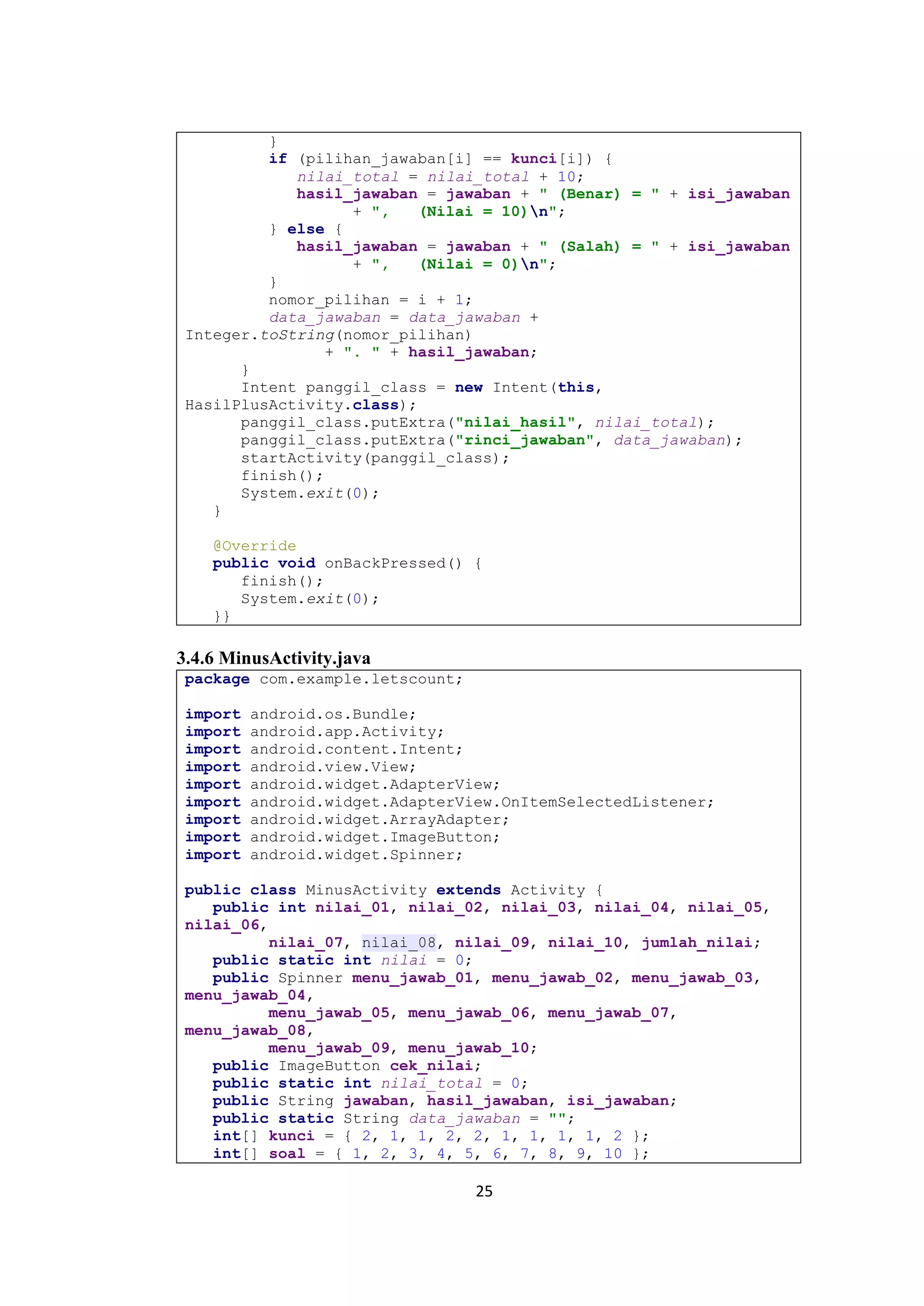 25
}
if (pilihan_jawaban[i] == kunci[i]) {
nilai_total = nilai_total + 10;
hasil_jawaban = jawaban + " (Benar) = " + isi_jawaban
+ ", (Nilai = 10)n";
} else {
hasil_jawaban = jawaban + " (Salah) = " + isi_jawaban
+ ", (Nilai = 0)n";
}
nomor_pilihan = i + 1;
data_jawaban = data_jawaban +
Integer.toString(nomor_pilihan)
+ ". " + hasil_jawaban;
}
Intent panggil_class = new Intent(this,
HasilPlusActivity.class);
panggil_class.putExtra("nilai_hasil", nilai_total);
panggil_class.putExtra("rinci_jawaban", data_jawaban);
startActivity(panggil_class);
finish();
System.exit(0);
}
@Override
public void onBackPressed() {
finish();
System.exit(0);
}}
3.4.6 MinusActivity.java
package com.example.letscount;
import android.os.Bundle;
import android.app.Activity;
import android.content.Intent;
import android.view.View;
import android.widget.AdapterView;
import android.widget.AdapterView.OnItemSelectedListener;
import android.widget.ArrayAdapter;
import android.widget.ImageButton;
import android.widget.Spinner;
public class MinusActivity extends Activity {
public int nilai_01, nilai_02, nilai_03, nilai_04, nilai_05,
nilai_06,
nilai_07, nilai_08, nilai_09, nilai_10, jumlah_nilai;
public static int nilai = 0;
public Spinner menu_jawab_01, menu_jawab_02, menu_jawab_03,
menu_jawab_04,
menu_jawab_05, menu_jawab_06, menu_jawab_07,
menu_jawab_08,
menu_jawab_09, menu_jawab_10;
public ImageButton cek_nilai;
public static int nilai_total = 0;
public String jawaban, hasil_jawaban, isi_jawaban;
public static String data_jawaban = "";
int[] kunci = { 2, 1, 1, 2, 2, 1, 1, 1, 1, 2 };
int[] soal = { 1, 2, 3, 4, 5, 6, 7, 8, 9, 10 };
 