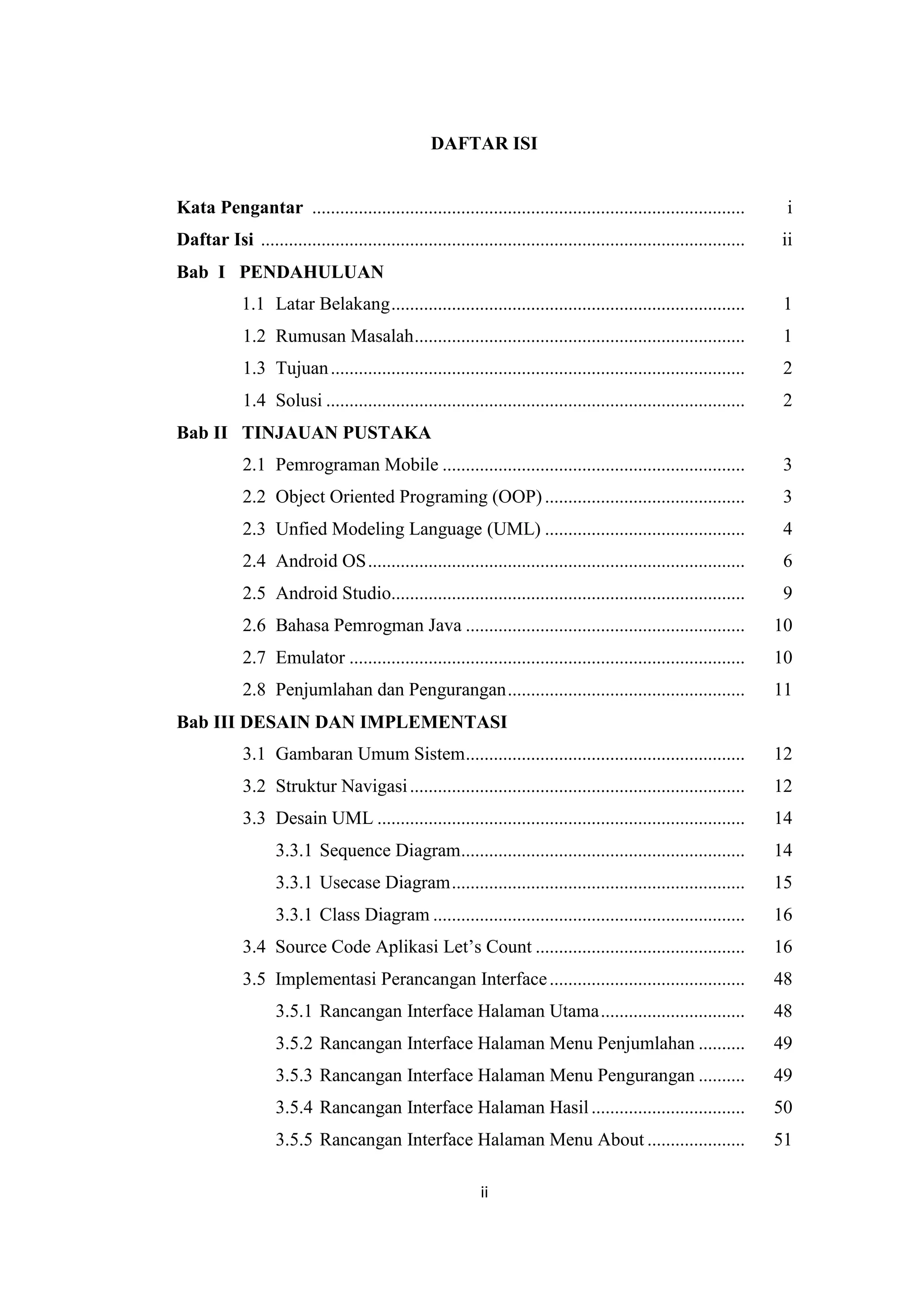 ii
DAFTAR ISI
Kata Pengantar ............................................................................................. i
Daftar Isi ........................................................................................................ ii
Bab I PENDAHULUAN
1.1 Latar Belakang............................................................................ 1
1.2 Rumusan Masalah....................................................................... 1
1.3 Tujuan......................................................................................... 2
1.4 Solusi .......................................................................................... 2
Bab II TINJAUAN PUSTAKA
2.1 Pemrograman Mobile ................................................................. 3
2.2 Object Oriented Programing (OOP)........................................... 3
2.3 Unfied Modeling Language (UML) ........................................... 4
2.4 Android OS................................................................................. 6
2.5 Android Studio............................................................................ 9
2.6 Bahasa Pemrogman Java ............................................................ 10
2.7 Emulator ..................................................................................... 10
2.8 Penjumlahan dan Pengurangan................................................... 11
Bab III DESAIN DAN IMPLEMENTASI
3.1 Gambaran Umum Sistem............................................................ 12
3.2 Struktur Navigasi........................................................................ 12
3.3 Desain UML ............................................................................... 14
3.3.1 Sequence Diagram............................................................. 14
3.3.1 Usecase Diagram............................................................... 15
3.3.1 Class Diagram ................................................................... 16
3.4 Source Code Aplikasi Let’s Count ............................................. 16
3.5 Implementasi Perancangan Interface.......................................... 48
3.5.1 Rancangan Interface Halaman Utama............................... 48
3.5.2 Rancangan Interface Halaman Menu Penjumlahan .......... 49
3.5.3 Rancangan Interface Halaman Menu Pengurangan .......... 49
3.5.4 Rancangan Interface Halaman Hasil................................. 50
3.5.5 Rancangan Interface Halaman Menu About ..................... 51
 