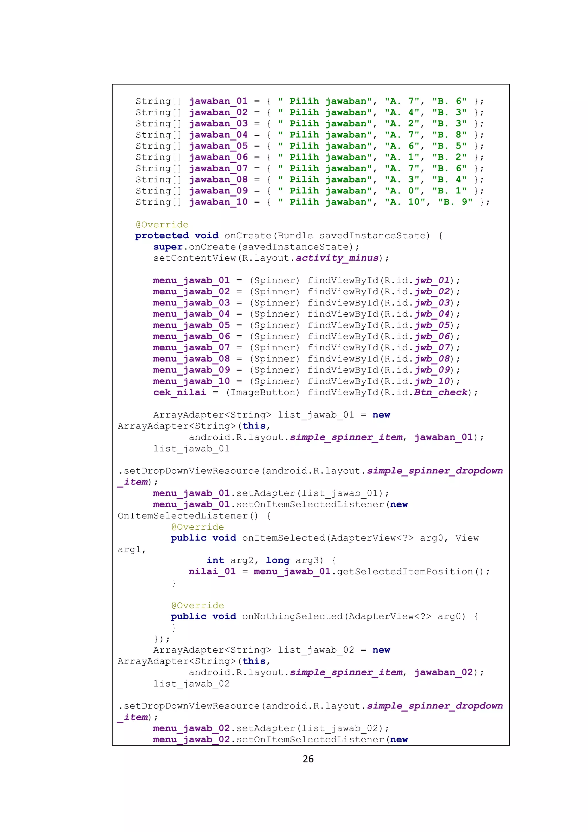 26
String[] jawaban_01 = { " Pilih jawaban", "A. 7", "B. 6" };
String[] jawaban_02 = { " Pilih jawaban", "A. 4", "B. 3" };
String[] jawaban_03 = { " Pilih jawaban", "A. 2", "B. 3" };
String[] jawaban_04 = { " Pilih jawaban", "A. 7", "B. 8" };
String[] jawaban_05 = { " Pilih jawaban", "A. 6", "B. 5" };
String[] jawaban_06 = { " Pilih jawaban", "A. 1", "B. 2" };
String[] jawaban_07 = { " Pilih jawaban", "A. 7", "B. 6" };
String[] jawaban_08 = { " Pilih jawaban", "A. 3", "B. 4" };
String[] jawaban_09 = { " Pilih jawaban", "A. 0", "B. 1" };
String[] jawaban_10 = { " Pilih jawaban", "A. 10", "B. 9" };
@Override
protected void onCreate(Bundle savedInstanceState) {
super.onCreate(savedInstanceState);
setContentView(R.layout.activity_minus);
menu_jawab_01 = (Spinner) findViewById(R.id.jwb_01);
menu_jawab_02 = (Spinner) findViewById(R.id.jwb_02);
menu_jawab_03 = (Spinner) findViewById(R.id.jwb_03);
menu_jawab_04 = (Spinner) findViewById(R.id.jwb_04);
menu_jawab_05 = (Spinner) findViewById(R.id.jwb_05);
menu_jawab_06 = (Spinner) findViewById(R.id.jwb_06);
menu_jawab_07 = (Spinner) findViewById(R.id.jwb_07);
menu_jawab_08 = (Spinner) findViewById(R.id.jwb_08);
menu_jawab_09 = (Spinner) findViewById(R.id.jwb_09);
menu_jawab_10 = (Spinner) findViewById(R.id.jwb_10);
cek_nilai = (ImageButton) findViewById(R.id.Btn_check);
ArrayAdapter<String> list_jawab_01 = new
ArrayAdapter<String>(this,
android.R.layout.simple_spinner_item, jawaban_01);
list_jawab_01
.setDropDownViewResource(android.R.layout.simple_spinner_dropdown
_item);
menu_jawab_01.setAdapter(list_jawab_01);
menu_jawab_01.setOnItemSelectedListener(new
OnItemSelectedListener() {
@Override
public void onItemSelected(AdapterView<?> arg0, View
arg1,
int arg2, long arg3) {
nilai_01 = menu_jawab_01.getSelectedItemPosition();
}
@Override
public void onNothingSelected(AdapterView<?> arg0) {
}
});
ArrayAdapter<String> list_jawab_02 = new
ArrayAdapter<String>(this,
android.R.layout.simple_spinner_item, jawaban_02);
list_jawab_02
.setDropDownViewResource(android.R.layout.simple_spinner_dropdown
_item);
menu_jawab_02.setAdapter(list_jawab_02);
menu_jawab_02.setOnItemSelectedListener(new
 