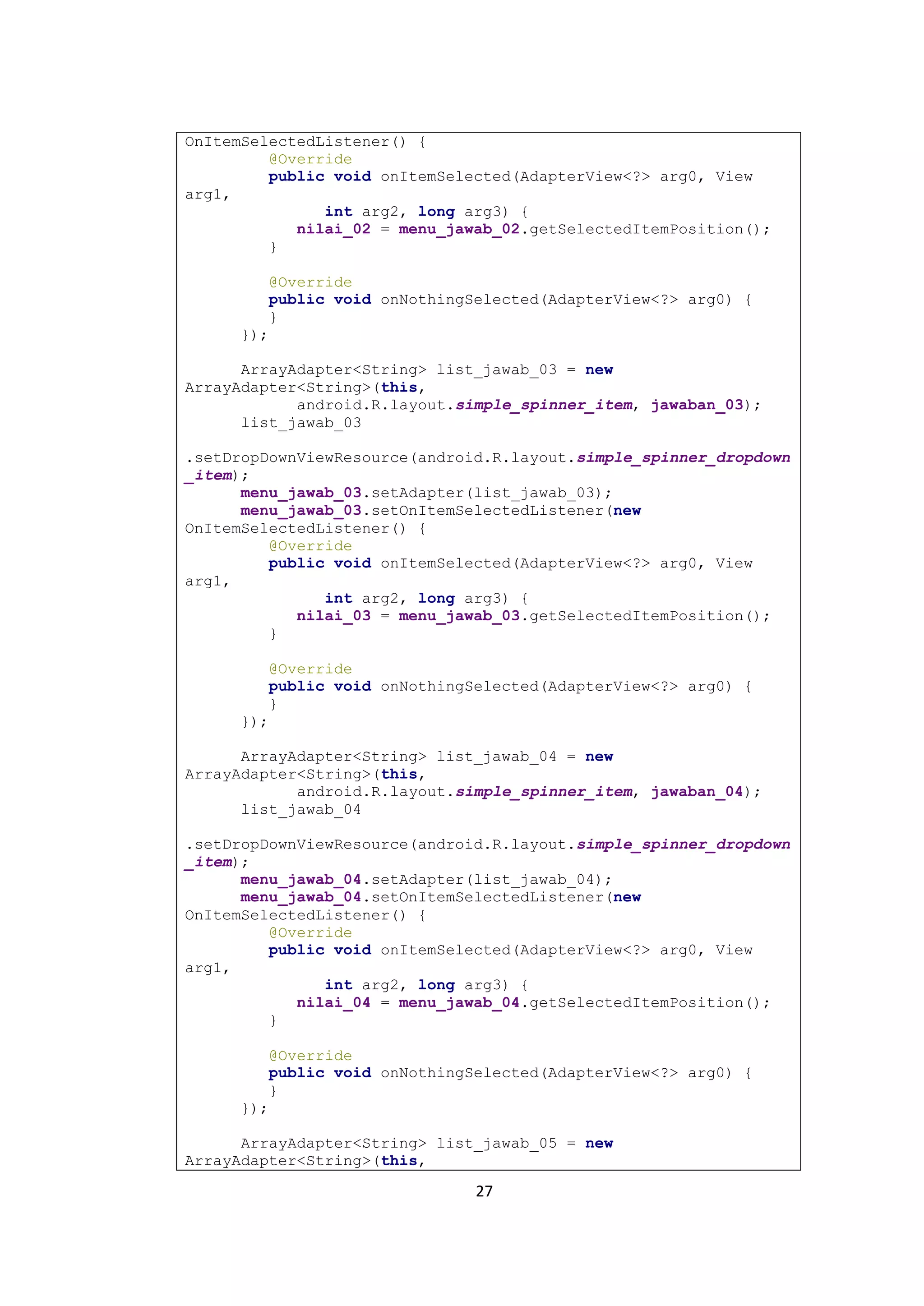 27
OnItemSelectedListener() {
@Override
public void onItemSelected(AdapterView<?> arg0, View
arg1,
int arg2, long arg3) {
nilai_02 = menu_jawab_02.getSelectedItemPosition();
}
@Override
public void onNothingSelected(AdapterView<?> arg0) {
}
});
ArrayAdapter<String> list_jawab_03 = new
ArrayAdapter<String>(this,
android.R.layout.simple_spinner_item, jawaban_03);
list_jawab_03
.setDropDownViewResource(android.R.layout.simple_spinner_dropdown
_item);
menu_jawab_03.setAdapter(list_jawab_03);
menu_jawab_03.setOnItemSelectedListener(new
OnItemSelectedListener() {
@Override
public void onItemSelected(AdapterView<?> arg0, View
arg1,
int arg2, long arg3) {
nilai_03 = menu_jawab_03.getSelectedItemPosition();
}
@Override
public void onNothingSelected(AdapterView<?> arg0) {
}
});
ArrayAdapter<String> list_jawab_04 = new
ArrayAdapter<String>(this,
android.R.layout.simple_spinner_item, jawaban_04);
list_jawab_04
.setDropDownViewResource(android.R.layout.simple_spinner_dropdown
_item);
menu_jawab_04.setAdapter(list_jawab_04);
menu_jawab_04.setOnItemSelectedListener(new
OnItemSelectedListener() {
@Override
public void onItemSelected(AdapterView<?> arg0, View
arg1,
int arg2, long arg3) {
nilai_04 = menu_jawab_04.getSelectedItemPosition();
}
@Override
public void onNothingSelected(AdapterView<?> arg0) {
}
});
ArrayAdapter<String> list_jawab_05 = new
ArrayAdapter<String>(this,
 