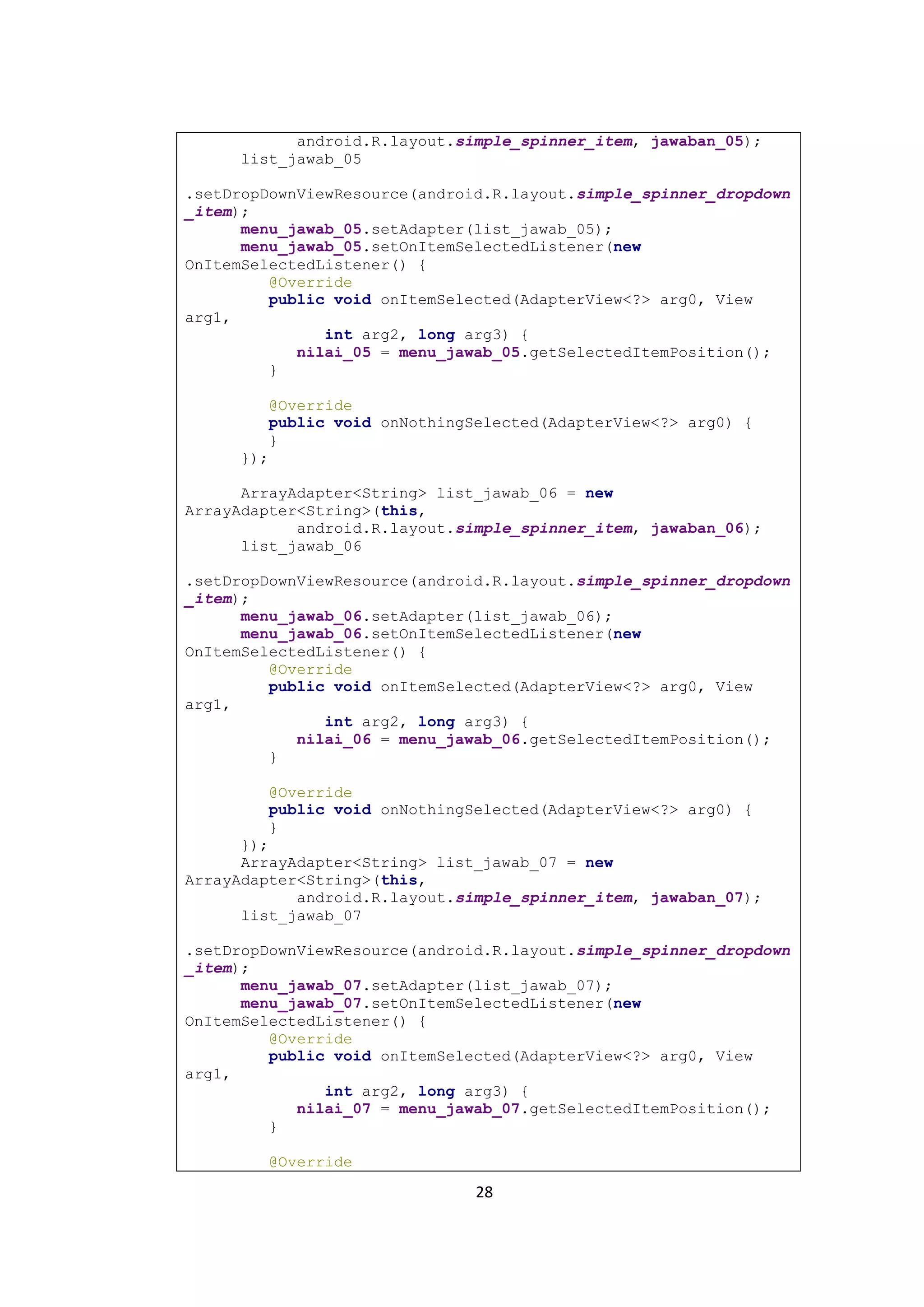 28
android.R.layout.simple_spinner_item, jawaban_05);
list_jawab_05
.setDropDownViewResource(android.R.layout.simple_spinner_dropdown
_item);
menu_jawab_05.setAdapter(list_jawab_05);
menu_jawab_05.setOnItemSelectedListener(new
OnItemSelectedListener() {
@Override
public void onItemSelected(AdapterView<?> arg0, View
arg1,
int arg2, long arg3) {
nilai_05 = menu_jawab_05.getSelectedItemPosition();
}
@Override
public void onNothingSelected(AdapterView<?> arg0) {
}
});
ArrayAdapter<String> list_jawab_06 = new
ArrayAdapter<String>(this,
android.R.layout.simple_spinner_item, jawaban_06);
list_jawab_06
.setDropDownViewResource(android.R.layout.simple_spinner_dropdown
_item);
menu_jawab_06.setAdapter(list_jawab_06);
menu_jawab_06.setOnItemSelectedListener(new
OnItemSelectedListener() {
@Override
public void onItemSelected(AdapterView<?> arg0, View
arg1,
int arg2, long arg3) {
nilai_06 = menu_jawab_06.getSelectedItemPosition();
}
@Override
public void onNothingSelected(AdapterView<?> arg0) {
}
});
ArrayAdapter<String> list_jawab_07 = new
ArrayAdapter<String>(this,
android.R.layout.simple_spinner_item, jawaban_07);
list_jawab_07
.setDropDownViewResource(android.R.layout.simple_spinner_dropdown
_item);
menu_jawab_07.setAdapter(list_jawab_07);
menu_jawab_07.setOnItemSelectedListener(new
OnItemSelectedListener() {
@Override
public void onItemSelected(AdapterView<?> arg0, View
arg1,
int arg2, long arg3) {
nilai_07 = menu_jawab_07.getSelectedItemPosition();
}
@Override
 