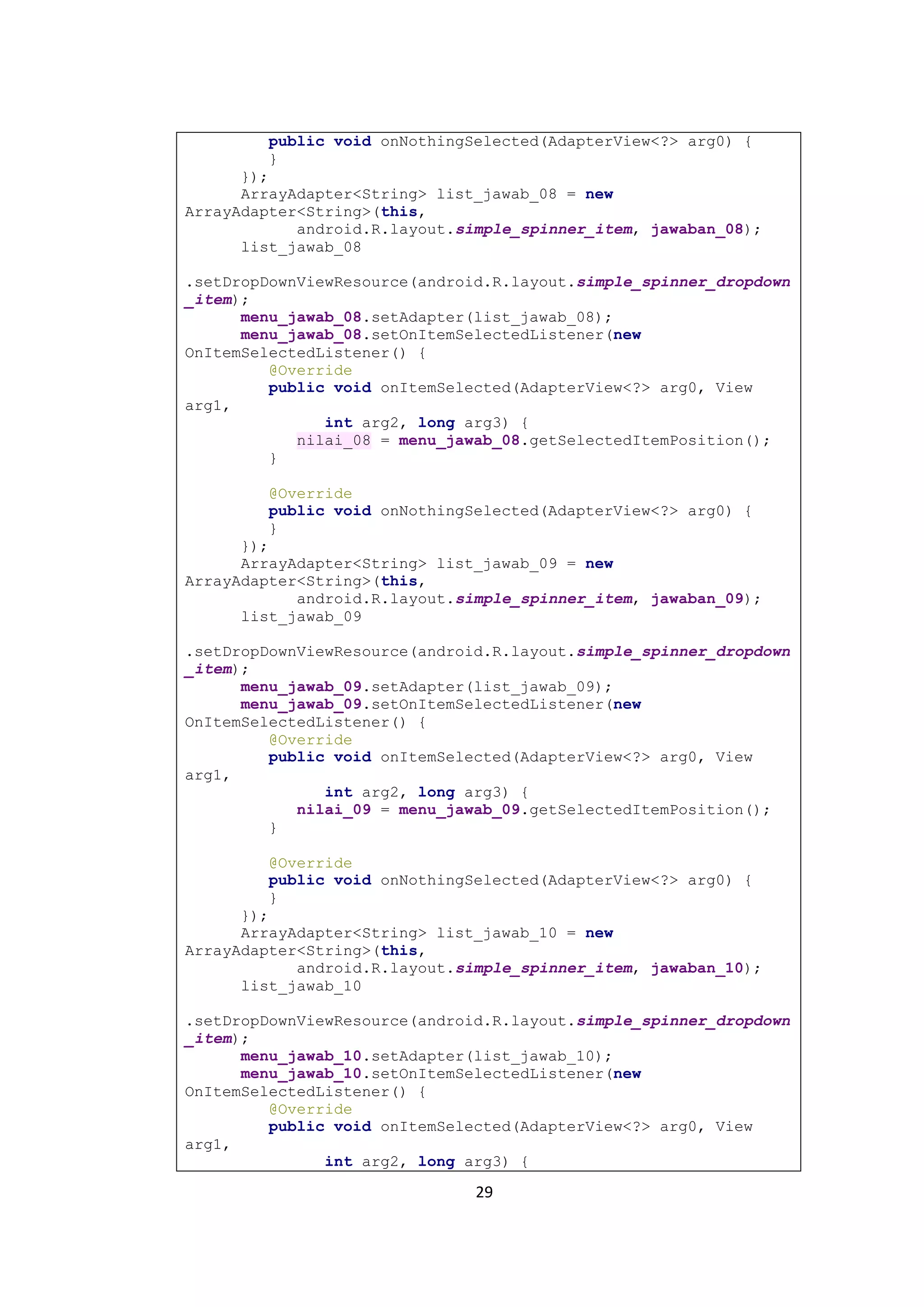 29
public void onNothingSelected(AdapterView<?> arg0) {
}
});
ArrayAdapter<String> list_jawab_08 = new
ArrayAdapter<String>(this,
android.R.layout.simple_spinner_item, jawaban_08);
list_jawab_08
.setDropDownViewResource(android.R.layout.simple_spinner_dropdown
_item);
menu_jawab_08.setAdapter(list_jawab_08);
menu_jawab_08.setOnItemSelectedListener(new
OnItemSelectedListener() {
@Override
public void onItemSelected(AdapterView<?> arg0, View
arg1,
int arg2, long arg3) {
nilai_08 = menu_jawab_08.getSelectedItemPosition();
}
@Override
public void onNothingSelected(AdapterView<?> arg0) {
}
});
ArrayAdapter<String> list_jawab_09 = new
ArrayAdapter<String>(this,
android.R.layout.simple_spinner_item, jawaban_09);
list_jawab_09
.setDropDownViewResource(android.R.layout.simple_spinner_dropdown
_item);
menu_jawab_09.setAdapter(list_jawab_09);
menu_jawab_09.setOnItemSelectedListener(new
OnItemSelectedListener() {
@Override
public void onItemSelected(AdapterView<?> arg0, View
arg1,
int arg2, long arg3) {
nilai_09 = menu_jawab_09.getSelectedItemPosition();
}
@Override
public void onNothingSelected(AdapterView<?> arg0) {
}
});
ArrayAdapter<String> list_jawab_10 = new
ArrayAdapter<String>(this,
android.R.layout.simple_spinner_item, jawaban_10);
list_jawab_10
.setDropDownViewResource(android.R.layout.simple_spinner_dropdown
_item);
menu_jawab_10.setAdapter(list_jawab_10);
menu_jawab_10.setOnItemSelectedListener(new
OnItemSelectedListener() {
@Override
public void onItemSelected(AdapterView<?> arg0, View
arg1,
int arg2, long arg3) {
 